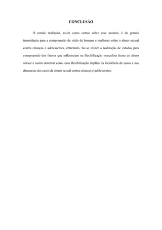 CONCLUSÃO
O estudo realizado, assim como outros sobre esse assunto, é de grande
importância para a compreensão da visão de homens e mulheres sobre o abuso sexual
contra crianças e adolescentes, entretanto, faz-se mister à realização de estudos para
compreensão dos fatores que influenciam na flexibilização masculina frente ao abuso
sexual e assim observar como essa flexibilização implica na incidência de casos e nas
denuncias dos casos de abuso sexual contra crianças e adolescentes.

 
