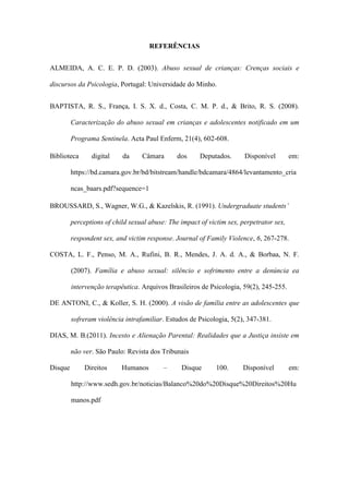 REFERÊNCIAS
ALMEIDA, A. C. E. P. D. (2003). Abuso sexual de crianças: Crenças sociais e
discursos da Psicologia, Portugal: Universidade do Minho.
BAPTISTA, R. S., França, I. S. X. d., Costa, C. M. P. d., & Brito, R. S. (2008).
Caracterização do abuso sexual em crianças e adolescentes notificado em um
Programa Sentinela. Acta Paul Enferm, 21(4), 602-608.
Biblioteca

digital

da

Câmara

dos

Deputados.

Disponível

em:

https://bd.camara.gov.br/bd/bitstream/handle/bdcamara/4864/levantamento_cria
ncas_baars.pdf?sequence=1
BROUSSARD, S., Wagner, W.G., & Kazelskis, R. (1991). Undergraduate students’
perceptions of child sexual abuse: The impact of victim sex, perpetrator sex,
respondent sex, and victim response. Journal of Family Violence, 6, 267-278.
COSTA, L. F., Penso, M. A., Rufini, B. R., Mendes, J. A. d. A., & Borbaa, N. F.
(2007). Família e abuso sexual: silêncio e sofrimento entre a denúncia ea
intervenção terapêutica. Arquivos Brasileiros de Psicologia, 59(2), 245-255.
DE ANTONI, C., & Koller, S. H. (2000). A visão de família entre as adolescentes que
sofreram violência intrafamiliar. Estudos de Psicologia, 5(2), 347-381.
DIAS, M. B.(2011). Incesto e Alienação Parental: Realidades que a Justiça insiste em
não ver. São Paulo: Revista dos Tribunais
Disque

Direitos

Humanos

–

Disque

100.

Disponível

em:

http://www.sedh.gov.br/noticias/Balanco%20do%20Disque%20Direitos%20Hu
manos.pdf

 
