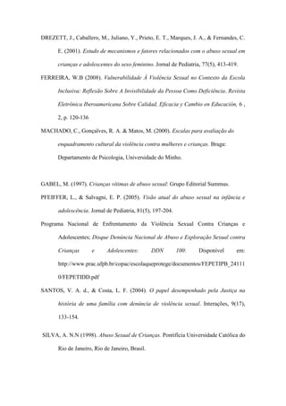 DREZETT, J., Caballero, M., Juliano, Y., Prieto, E. T., Marques, J. A., & Fernandes, C.
E. (2001). Estudo de mecanismos e fatores relacionados com o abuso sexual em
crianças e adolescentes do sexo feminino. Jornal de Pediatria, 77(5), 413-419.
FERREIRA, W.B (2008). Vulnerabilidade À Violência Sexual no Contexto da Escola
Inclusiva: Reflexão Sobre A Invisibilidade da Pessoa Como Deficiência. Revista
Eletrônica Iberoamericana Sobre Calidad, Eficacia y Cambio en Educación, 6 ,
2, p. 120-136
MACHADO, C., Gonçalves, R. A. & Matos, M. (2000). Escalas para avaliação do
enquadramento cultural da violência contra mulheres e crianças. Braga:
Departamento de Psicologia, Universidade do Minho.

GABEL, M. (1997). Crianças vítimas de abuso sexual: Grupo Editorial Summus.
PFEIFFER, L., & Salvagni, E. P. (2005). Visão atual do abuso sexual na infância e
adolescência. Jornal de Pediatria, 81(5), 197-204.
Programa Nacional de Enfrentamento da Violência Sexual Contra Crianças e
Adolescentes; Disque Denúncia Nacional de Abuso e Exploração Sexual contra
Crianças

e

Adolescentes:

DDN

100:

Disponível

em:

http://www.prac.ufpb.br/copac/escolaqueprotege/documentos/FEPETIPB_24111
0/FEPETIDD.pdf
SANTOS, V. A. d., & Costa, L. F. (2004). O papel desempenhado pela Justiça na
história de uma família com denúncia de violência sexual. Interações, 9(17),
133-154.
SILVA, A. N.N (1998). Abuso Sexual de Crianças. Pontifícia Universidade Católica do
Rio de Janeiro, Rio de Janeiro, Brasil.

 