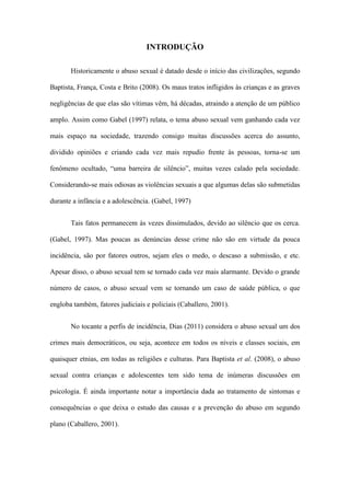 INTRODUÇÃO
Historicamente o abuso sexual é datado desde o início das civilizações, segundo
Baptista, França, Costa e Brito (2008). Os maus tratos infligidos às crianças e as graves
negligências de que elas são vítimas vêm, há décadas, atraindo a atenção de um público
amplo. Assim como Gabel (1997) relata, o tema abuso sexual vem ganhando cada vez
mais espaço na sociedade, trazendo consigo muitas discussões acerca do assunto,
dividido opiniões e criando cada vez mais repudio frente às pessoas, torna-se um
fenômeno ocultado, “uma barreira de silêncio”, muitas vezes calado pela sociedade.
Considerando-se mais odiosas as violências sexuais a que algumas delas são submetidas
durante a infância e a adolescência. (Gabel, 1997)
Tais fatos permanecem às vezes dissimulados, devido ao silêncio que os cerca.
(Gabel, 1997). Mas poucas as denúncias desse crime não são em virtude da pouca
incidência, são por fatores outros, sejam eles o medo, o descaso a submissão, e etc.
Apesar disso, o abuso sexual tem se tornado cada vez mais alarmante. Devido o grande
número de casos, o abuso sexual vem se tornando um caso de saúde pública, o que
engloba também, fatores judiciais e policiais (Caballero, 2001).
No tocante a perfis de incidência, Dias (2011) considera o abuso sexual um dos
crimes mais democráticos, ou seja, acontece em todos os níveis e classes sociais, em
quaisquer etnias, em todas as religiões e culturas. Para Baptista et al. (2008), o abuso
sexual contra crianças e adolescentes tem sido tema de inúmeras discussões em
psicologia. É ainda importante notar a importância dada ao tratamento de sintomas e
consequências o que deixa o estudo das causas e a prevenção do abuso em segundo
plano (Caballero, 2001).

 