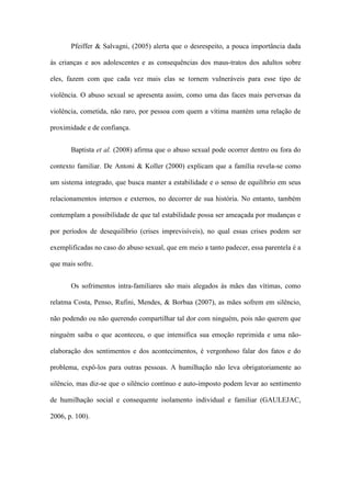 Pfeiffer & Salvagni, (2005) alerta que o desrespeito, a pouca importância dada
às crianças e aos adolescentes e as consequências dos maus-tratos dos adultos sobre
eles, fazem com que cada vez mais elas se tornem vulneráveis para esse tipo de
violência. O abuso sexual se apresenta assim, como uma das faces mais perversas da
violência, cometida, não raro, por pessoa com quem a vítima mantém uma relação de
proximidade e de confiança.
Baptista et al. (2008) afirma que o abuso sexual pode ocorrer dentro ou fora do
contexto familiar. De Antoni & Koller (2000) explicam que a família revela-se como
um sistema integrado, que busca manter a estabilidade e o senso de equilíbrio em seus
relacionamentos internos e externos, no decorrer de sua história. No entanto, também
contemplam a possibilidade de que tal estabilidade possa ser ameaçada por mudanças e
por períodos de desequilíbrio (crises imprevisíveis), no qual essas crises podem ser
exemplificadas no caso do abuso sexual, que em meio a tanto padecer, essa parentela é a
que mais sofre.
Os sofrimentos intra-familiares são mais alegados às mães das vítimas, como
relatma Costa, Penso, Rufini, Mendes, & Borbaa (2007), as mães sofrem em silêncio,
não podendo ou não querendo compartilhar tal dor com ninguém, pois não querem que
ninguém saiba o que aconteceu, o que intensifica sua emoção reprimida e uma nãoelaboração dos sentimentos e dos acontecimentos, é vergonhoso falar dos fatos e do
problema, expô-los para outras pessoas. A humilhação não leva obrigatoriamente ao
silêncio, mas diz-se que o silêncio contínuo e auto-imposto podem levar ao sentimento
de humilhação social e consequente isolamento individual e familiar (GAULEJAC,
2006, p. 100).

 