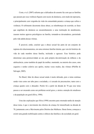 Costa, et al. (2007) salienta que a delicadeza do assunto faz com que as famílias
que passam por essa violência fiquem com receio da denúncia, com medo da represaria,
e principalmente com vergonha da visão da comunidade perante a criança que sofreu a
violência. O sofrimento decorrente desse abuso, as relembranças do ocorrido, as fases
que englobam da denúncia ao encaminhamento a uma instituição de atendimento,
causam muitos agravos psicológicos na família, tornando-se devastadores, persistindo
pela vida adulta dessas vítimas.
É possível, então, concluir que o abuso sexual faz parte de um conjunto de
rupturas de relacionamentos, em uma estrutura familiar doente, que vem do histórico de
vida de cada membro dessa família, incluindo o agressor. Esse histórico pode
determinar uma permissividade ao ato, pela própria desvalorização da infância e da
adolescência, como também do papel da mulher, mantendo, na maioria dos casos, uma
cegueira e surdez coletiva aos apelos, muitas vezes mudos, das vítimas (Pfeiffer &
Salvagni, 2005).
No Brasil, falar do abuso sexual ainda é muito delicado, pois o tema continua
sendo visto como um tabu para a sociedade, e é cercado de preconceitos, tanto com a
criança quanto com o abusador. Porém foi a partir da década de 70 que esse tema
passou a ser encarado como um problema social grave, e atraiu a atenção de estudiosos
e da população em geral (Silva, 1998).
Uma das explicações que Silva (1998) encontra para retomada tardia de atenção
desse tema, é que o movimento dos direitos da criança foi intensificado na década de
70, juntamente com o Movimento pelos Direitos das Mulheres. Desta forma, começou a
existir uma grande mobilização contra o silêncio das famílias e da sociedade em geral.

 