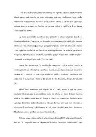 Toda essa mobilização gerou um aumento nos registros de casos de abuso sexual
infantil, provocando também um maior número de projetos e estudos que visam estudar
e identificar esse fenômeno, buscando assim, auxiliar e tratar as vítimas e os agressores,
tentando intervir também nas famílias, procurando reduzir a incidência desse tipo de
violência (Silva, 1998).
A maior dificuldade encontrada para combater o abuso sexual no Brasil é o
silêncio das famílias. Esse receio em denunciar, acontece porque inclui abordar assuntos
íntimos da vida sexual das pessoas, o que gera vergonha. Expor um abusador é muitas
vezes expor um membro de sua família, ou alguém próximo a ela, situação que acarreta
indignação e muita dor aos familiares. É um fato que irá marcar para sempre a vida da
vítima e de pessoas próximas a ela (Ferreira, 2008).
Além dos sentimentos de humilhação, vergonha e culpa, existe também o
constrangimento de submeter-se a coleta de exames diagnósticos invasivos, no caso de
ter ocorrido o estupro, e a descrença no sistema jurídico brasileiro contribuem mais
ainda para o silêncio das vítimas e da família (Souto, Carvalho, Araújo, Cavalcante,
2011).
Outro fator importante que Baptista et al. (2008) aponta é que na cultura
brasileira existe um grau de concordância social em relação aos casos de maus tratos na
infância, isso ocorre devido à crença de que os cuidadores têm direitos ilimitados sobre
a criança. Essa ideia pode influenciar as pessoas, fazendo com que cada vez mais, o
número de denuncias de violência tanto sexual, como psicológica ou física diminuam;
dificultando assim o combate aos maus tratos infantis.
No que tange a demografia do abuso sexual, Baars (2009) cita uma informação
dada no “II Congresso contra a Exploração Sexual de Crianças e Adolescentes”, que

 
