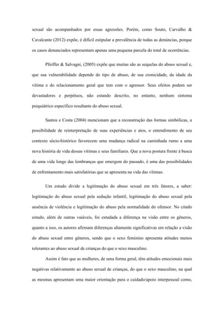 sexual são acompanhados por essas agressões. Porém, como Souto, Carvalho &
Cavalcante (2012) expõe, é difícil estipular a prevalência de todas as denúncias, porque
os casos denunciados representam apenas uma pequena parcela do total de ocorrências.
Pfeiffer & Salvagni, (2005) expõe que muitas são as sequelas do abuso sexual e,
que sua vulnerabilidade depende do tipo de abuso, de sua cronicidade, da idade da
vítima e do relacionamento geral que tem com o agressor. Seus efeitos podem ser
devastadores e perpétuos, não estando descrito, no entanto, nenhum sintoma
psiquiátrico específico resultante do abuso sexual.
Santos e Costa (2004) mencionam que a reconstrução das formas simbólicas, a
possibilidade de reinterpretação de suas experiências e atos, o entendimento de seu
contexto sócio-histórico favorecem uma mudança radical na caminhada rumo a uma
nova história de vida dessas vítimas e seus familiares. Que a nova postura frente à busca
de uma vida longe das lembranças que emergem do passado, é uma das possibilidades
de enfrentamento mais satisfatórias que se apresenta na vida das vítimas.
Um estudo divide a legitimação do abuso sexual em três fatores, a saber:
legitimação do abuso sexual pela sedução infantil, legitimação do abuso sexual pela
ausência de violência e legitimação do abuso pela normalidade do ofensor. No citado
estudo, além de outras vaiáveis, foi estudada a diferença na visão entre os gêneros,
quanto a isso, os autores afirmam diferenças altamente significativas em relação a visão
do abuso sexual entre gêneros, sendo que o sexo feminino apresenta atitudes menos
tolerantes ao abuso sexual de crianças do que o sexo masculino.
Assim é fato que as mulheres, de uma forma geral, têm atitudes emocionais mais
negativas relativamente ao abuso sexual de crianças, do que o sexo masculino, na qual
as mesmas apresentam uma maior orientação para o cuidado/apoio interpessoal como,

 