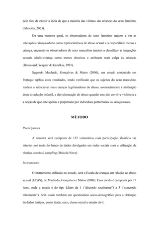 pelo fato de existir a ideia de que a maioria das vítimas são crianças do sexo feminino
(Almeida, 2003).
De uma maneira geral, os observadores do sexo feminino tendem a ver as
interações criança-adulto como representativas de abuso sexual e a culpabilizar menos a
criança, enquanto os observadores do sexo masculino tendem a classificar as interações
sexuais adulto-criança como menos abusivas e atribuem mais culpa às crianças
(Broussard, Wagner & Kazelkis, 1991).
Segundo Machado, Gonçalves & Matos (2000), um estudo conduzido em
Portugal replica estes resultados, tendo verificado que os sujeitos do sexo masculino
tendem a subscrever mais crenças legitimadoras do abuso, nomeadamente à atribuição
deste à sedução infantil, a desvalorização do abuso quando este não envolve violência e
a noção de que este apenas é perpetrado por indivíduos perturbados ou desajustados.

MÉTODO
Participantes
A amostra será composta de 152 voluntários com participação aleatória via
internet por meio do banco de dados divulgados em redes sociais com a utilização da
técnica snowball sampling (Bola de Neve).
Instrumentos
O instrumento utilizado no estudo, será a Escala de crenças em relação ao abuso
sexual (ECAS), de Machado, Gonçalves e Matos (2000). Essa escala é composta por 17
itens, onde a escale é do tipo Likert de 1 (“discordo totalmente”) a 5 (“concordo
totalmente”). Será usado também um questionário sócio-demográfico para a obtenção
de dados básicos, como idade, sexo, classe social e estado civil.

 