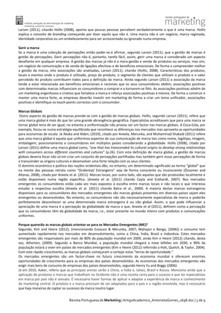 Larson (2011), citando Hollis (2008), aponta que poucas pessoas percebem verdadeiramente o que é uma marca. Hollis
explica o conceito de branding começando por dizer aquilo que não é. Uma marca não é um negócio, marca registada,
identidade corporativa ou um embelezamento para ser acrescentado ou ignorado numa empresa.
Gerir a marca
Se a marca é uma colecção de percepções então poder-se-á afirmar, segundo Larson (2011), que a gestão de marcas é
gestão de percepções. Gerir percepções não é, portanto, tarefa fácil, assim, gerir uma marca é considerado um aspecto
desafiante em qualquer empresa. A gestão das marcas já não é a mera gestão e venda de produtos ou serviços, mas sim,
um negócio de comunicação e de venda de ligações afectivas e de benefícios emocionais. De forma a compreender melhor
a gestão da marca, oito associações são analisadas, Larson (2011), citando (Hollis, 2008). Características dos produtos,
locais e eventos onde o produto é utilizado, preço do produto, o segmento de clientes que utilizam o produto e o valor
percebido do produto contribuem todos para a definição da marca. Ainda segundo Larson (2011) a associação da marca
tende a estar relacionada aos benefícios emocionais e racionais que os seus consumidores obtêm; associações positivas
com determinadas marcas influenciam os consumidores a comprar e a tornarem-se fiéis. As associações positivas advêm de
um marketing engenhosos e criativo que fortalece a marca e reforça associações positivas à mesma. De forma a construir e
manter uma marca forte, as empresas deverão investir em marketing de forma a criar um tema unificador, associações
positivas e identifique os touch-points correctos com o consumidor.
Marcas Globais
Outro aspecto da gestão de marcas prende-se com a gestão de marcas globais. Hollis, segundo Larson (2011), refere que
uma marca global é mais do que ter uma grande abrangência geográfica. Especialistas acreditavam que para uma marca se
tornar global teria de ser igual; no entanto a uniformização não provou ser um factor nas marcas globais. A Coca-Cola, por
exemplo, focou-se numa estratégia equilibrada que reconhece as diferenças nos mercados mas aproveita as oportunidades
para economias de escala. Já Akaka and Alden, (2010), citado por Aneela, Merunka, and Muhammad Shakaib (2011) refere
que uma marca global é aquela que uniformiza aspectos da sua comunicação de marca tais como nome, logótipo, imagem,
embalagem, posicionamento e consumidores em múltiplos países considerando a globalidade. Hollis (2008), citado por
Larson (2011) define uma marca global como, “one that has transcended its cultural origins to develop strong relationships
with consumers across different countries and cultures” (p.26). Com esta definição de marca global, a gestão de marcas
globais deveria focar não só em criar um conjunto de percepções partilhadas mas também gerir essas percepções de forma
a transcender as origens culturais e desenvolver uma forte relação com os seus clientes.
O domínio económico e político das nações ocidentais dão, no entanto, um determinado significado ao termo “global” que
na mente das pessoas retrata como “Ocidental/ Estrangeiro” seja de forma consciente ou inconsciente (Özsomer and
Altaras, 2008), citado por Aneela et al. (2011). Marcas locais, por outro lado, são aquelas que são produzidas localmente e
estão disponíveis numa região específica. (Aneela et al. (2011) citando Cayla and Eckhardt, 2007). Nos mercados
emergentes os consumidores estão cada vez mais expostos à escolha entre marcas locais e não locais e que interessa
estudar a respectiva escolha (Aneela et al. (2011) citando Batra et al., 2000). A maioria destas marcas estrangeiras
disponíveis para os consumidores dos mercados emergentes são marcas globais presentes em diversos países sejam eles
emergentes ou desenvolvidos. No entanto, os consumidores não são necessariamente especialistas de marca e poderão
perfeitamente desconhecer se uma determinada marca estrangeira é ou não global. Assim, o que pode influenciar a
apreciação de uma marca é a percepção da globalidade da marca o que, Aneela et al (2011), definem como a percepção
que os consumidores têm da globalidade da marca, i.e., estar presente no mundo inteiro com produtos e comunicações
uniformes.
Porque quererão as marcas globais orientar-se para os Mercados Emergentes (ME)?
Segundo, Kim and Heere (2012), (mencionando Essoussi & Merunka, 2007; Mahajan e Banga, (2006)) o consumo tem
aumentado rapidamente nos mercados em desenvolvimento, como a China, Índia, Brasil e Indonésia. Estes mercados
emergentes são responsáveis por mais de 80% da população mundial em 2009, ainda Kim e Heere (2012) citando, desta
vez, Atherton, (2009). Segundo o Banco Mundial, a população mundial chegará a nove bilhões em 2030, e 90% da
população estará a viver em países de mercados emergentes (Kim e Heere (2012) referindo a Holt, Quelch, & Taylor, 2004).
Com este rápido crescimento, as marcas globais começaram a cortejar estas "terras de oportunidade."
Os mercados emergentes são um factor-chave no futuro crescimento da economia mundial e oferecem enormes
oportunidades de crescimento para as empresas dos países desenvolvidos. As economias dos mercados emergentes vão
exigir mais bens de consumo de empresas dos países desenvolvidos, segundo Henry Yu and Boggs (2006).
Já em 2010, Aaker, referiu que as principais arenas serão a China, a Índia e, talvez, Brasil e Rússia. Menciona ainda que a
aplicação de produtos e marcas que trabalham no Ocidente não é uma receita certa para o sucesso e que ter especialistas
em marca por país não é sensato. É necessário haver formas de aplicar e adaptar a experiência de marca e conhecimento
do marketing central. O produto e a marca precisam de ser adaptados para o país e a região envolvida, mas é necessário
que haja maneiras de captar os sucessos da marca noutro lugar.
Revista Portuguesa de Marketing | ArtigoAcademico_AntonietaGomes_1698.doc | 5 de 9

 