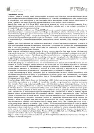 Como deverão fazê-lo?
De forma a atingir os “próximos biliões” de consumidores, as multinacionais terão de ir além da cadeia de valor e criar
novas sinergias com os parceiros locais (Radjou and Prabhu (2012)). De acordo com o explanado por estes mesmos autores
as multinacionais estão a incrementar as suas capacidades nos ME ao investirem em R&D, fábricas, departamentos de
vendas e marketing que possam desenvolver e vender localmente os seus produtos e serviços relevantes.
Segundo Dev, Brown, and Kevin Zheng (2007), uma empresa, ao pensar em entrar num mercado estrangeiro, deverá
separar decisões executivas de decisões administrativas. Deverão ser analisadas quais as suas vantagens competitivas de
forma a decidir as suas estratégias de marketing.
Ao abordar os ME, Sakarya, Eckman, and Hyllegard (2007), afirmam as empresas muitas vezes adoptam erradamente, uma
mentalidade de "países menos desenvolvidos" assumindo que os ME estão num patamar anterior do mesmo caminho de
desenvolvimento seguido pelos países desenvolvidos. Mesmo que o modelo de desenvolvimento económico através da
industrialização permaneça válido, a evolução do sistema global em relação principalmente aos financeiros, de serviços, de
comércio, tecnologias de informação e comunicação tem complicado e alterou a natureza do processo. Uma questão-chave
na internacionalização é a necessidade de se adaptar às características culturais (Koopman, 2000), citado por Sakarya et al.
(2007).
Buckley e Horn (2009) defendem que embora alguns aspectos do sucesso (capacidades organizacionais, orientação de
longo prazo, estratégias agressivas de crescimento, propriedade, I & D) tenham sido difundidos dos países desenvolvidos
para os mercados emergentes, outros (identificação das necessidades e vontades dos clientes, capacidades de
processamento de informação) foram alargados.
Muitas empresas multinacionais usam extensões da marca como um caminho eficaz para alcançar estruturas mais
integradas da marca refere Y. H. Xie (2012) citando Nijssen e Agustin (2005). O autor explica afirmando que, ao contrário de
empresas (por exemplo, a Honda e a Virgin Group) que utilizaram exclusivamente a estratégia de branding corporativo para
as suas linhas de produtos nos seus esforços de marketing, empresas (por exemplo, a Procter & Gamble) com estratégias
multibranding em mercados estrangeiros são confrontados com o dilema estratégico de extensões da marca e as possíveis
consequências de fracasso na extensão da marca nos mercados internacionais.
Y. H. Xie (2012) alega que as extensões de marca nos mercados internacionais são cumulativamente influenciadas por uma
variedade de factores estratégicos, internos e externos, das empresas em três níveis: factores específicos do consumidor
(ou seja, a dimensão cultural da aversão à incerteza e inovação do consumidor), factores específicos da indústria (ou seja, a
concentração do mercado e o crescimento da indústria) e factores específicos da empresa (isto é, a experiência
internacional, o conhecimento do mercado local, e postura estratégica da normalização / adaptação).
O autor expõe ainda que de acordo com Erdem, Swait, e Valenzuela (2006), as marcas credíveis têm menores riscos
percebidos e custos de informação. Assim, os consumidores em sociedades com um maior nível de aversão à incerteza são
mais propensos a favorecer marcas credíveis (Erdem, Swait, e Valenzuela 2006) e marcas consistentes (Dawar e Parker
1994), citado por Y. H. Xie (2012).
Henry Yu & Boggs, (2006) citando Dawar and Chattopadhyay (2002) atestam que as empresas multinacionais de países
desenvolvidos devem adaptar-se às condições de mercado dos mercados emergentes, de forma a explorar com sucesso
estes mercados. Assim, surgem algumas questões: qual a estratégia de branding, a marca corporativa ou a marca do
produto, que as empresas preferem usar ao entrar nos mercados emergentes? Quais os factores que influenciam a escolha
da estratégia de marca em mercados emergentes? Os autores citam ainda Urde (2003) que afirma que existem quatro
fundamentos para a "arquitecturas de marca", disponíveis para empresas: produto, corporativo, empresarial e de produtos
(com o uso dominante da marca corporativa) produto-e-empresas (com o uso dominante de marcas de produtos). Algumas
empresas (como a IBM) enfatizam quase exclusivamente a sua marca corporativa, enquanto outros (como a Procter &
Gamble) focam na estratégia de marcas dos seus produtos. Outros activamente enraízam a marca corporativa e a marca do
produto, simultaneamente, mudando o foco entre o produto e a empresa em diferentes mercados e contextos. Por
exemplo, a Nestlé nos mercados onde opera os seus produtos estão sob a marca corporativa mestre, mas dá igual
importância a marcas individuais como Carnation, Nescafé, Nestea, Maggi, Perrier e San Pellegrino. Da mesma forma, a
Intel promove tanto a sua marca corporativa e o seu Pentium e Celeron como marcas de produtos. O estudo de branding
tem sido tradicionalmente dominado pela atenção dada às marcas de produtos, cuja origem está nas características únicas
associadas a um determinado item do portfólio de uma empresa de produtos. No entanto, a inovação rápida, níveis de
serviço maiores e diminuindo a lealdade à marca que caracteriza os mercados de hoje levaram a marca corporativa a
tornar-se uma ferramenta de marketing estratégico (Morsing e Kristensen, 2001, citado por H. Yu &Boggs (2006)). A marca
corporativa tem recebido cada vez mais atenção de profissionais e académicos.
A Figura 4 mostra um quadro conceptual dos factores que afectam a primeira escolha de uma empresa na sua estratégia de
marca para um mercado emergente:

Revista Portuguesa de Marketing | ArtigoAcademico_AntonietaGomes_1698.doc | 6 de 9

 