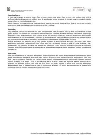 Pesquisas futuras
A visão da estratégia a adoptar, seja o foco na marca corporativa, seja o foco na marca do produto, seja ainda a
uniformização ou não da marca, é um bom tema de partida para futuras pesquisas de forma a poder responder à questão
que se coloca na introdução deste artigo.
Sendo este uma tentativa preliminar para examinar a questão das marcas globais e como deverão entrar nos mercados
emergentes, estas questões parecem um ponto de partida a explorar.
Limitações
Seria desejável realizar uma pesquisa com mais profundidade e mais abrangente sobre o tema em questão de forma a
poder ser mais rico. Haverá com certeza mais material científico a explorar e analisar de forma a enriquecer esta revisão
bibliográfica. Este artigo pretende, como referido acima, ser um ponto de partida para uma análise mais aprofundada.
Poderá expandir-se esta pesquisa para a estratégia de branding de toda a estratégia de marketing de uma multinacional na
sua internacionalização e verificar quais os comportamentos para os países emergentes em concreto.
Poderá igualmente ser realizado um ou mais estudos de casos de empresas que lançaram a sua marca para países
emergentes, tais como a Vodafone no Gana, Qatar, India, etc. Ou mesmo a Volvo ou IKEA na China, ou ainda a P&G
globalmente. São exemplos de casos que poderão ser estudados. Testes empíricos poderão igualmente ser realizados
Também seria interessante analisar as implicações de diferentes estratégias e marcas diferentes, fazendo uma eventual
comparação.
Conclusões
Com esta breve revisão de literatura feita poderia afirmar-se que um dos pontos da estratégia de entrada de uma marca
global num mercado emergente, a escolher entre a marca de produto ou a marca corporativa, a aposta mais forte seria
com a marca corporativa a não ser que a multinacional já tenha uma vasta experiência internacional conforme vimos na
opinião de Henry Yu & Boggs, (2006). A estratégia de gestão de marca deverá ser algo com diversos pontos que não
poderão ser decididos apenas com base em qual marca se deverá apostar a entrar num mercado emergente.
Provavelmente nem se poderá dissociar uma da outra assim de forma tão linear. Na realidade não se poderão tirar
conclusões sem um trabalho mais aprofundado e estruturado.

Revista Portuguesa de Marketing | ArtigoAcademico_AntonietaGomes_1698.doc | 8 de 9

 