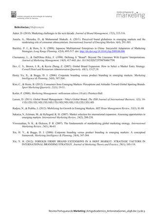 Referências / References
Aaker, D. (2010). Marketing challenges in the next decade. Journal of Brand Management, 17(5), 315-316.
Aneela, A., Merunka, D., & Muhammad Shakaib, A. (2011). Perceived brand globalness in emerging markets and the
moderating role of consumer ethnocentrism. International Journal of Emerging Markets, 6(4), 291-303.
Buckley, P. J., & Horn, S. A. (2009). Japanese Multinational Enterprises in China: Successful Adaptation of Marketing
Strategies. Long Range Planning, 42(4), 495-517. doi: http://dx.doi.org/10.1016/j.lrp.2009.06.006
Chernatony, L., & Dall'Olmo Riley, F. (1998). Defining A "Brand": Beyond The Literature With Experts' Interpretations.
Journal of Marketing Management, 14(5), 417-443. doi: 10.1362/026725798784867798
Dev, C. S., Brown, J. R., & Kevin Zheng, Z. (2007). Global Brand Expansion: How to Select a Market Entry Strategy.
Cornell Hotel and Restaurant Administration Quarterly, 48(1), 13-27,18.
Henry Yu, X., & Boggs, D. J. (2006). Corporate branding versus product branding in emerging markets. Marketing
Intelligence & Planning, 24(4), 347-364.
Kim, C., & Heere, B. (2012). Consumers from Emerging Markets: Perceptions and Attitudes Toward Global Sporting Brands.
Sport Marketing Quarterly, 21(1), 19-31.
Kotler, P. (2000). Marketing Management: millennium edition (10 ed.): Prentice-Hall.
Larson, D. (2011). Global Brand Management - Nike's Global Brand. The ISM Journal of International Business, 1(3), 1411D,12D,13D,14D,15D,16D,17D,18D,19D,10D,11D,12D,13D,14D.
Radjou, N., & Prabhu, J. (2012). Mobilizing for Growth in Emerging Markets. MIT Sloan Management Review, 53(3), 81-88.
Sakarya, S., Eckman, M., & Hyllegard, K. H. (2007). Market selection for international expansion: Assessing opportunities in
emerging markets. International Marketing Review, 24(2), 208-238.
Viswanathan, N. K., & Dickson, P. R. (2007). The fundamentals of standardizing global marketing strategy. International
Marketing Review, 24(1), 46-63.
Xie, H. Y., & Boggs, D. J. (2006). Corporate branding versus product branding in emerging markets: A conceptual
framework. Marketing Intelligence & Planning, 24(4), 347-364.
Xie, Y. H. (2012). FOREIGN FIRMS' BRAND EXTENSIONS IN A HOST MARKET: STRATEGIC FACTORS IN
INTERNATIONAL BRANDING STRATEGY. Journal of Marketing Theory and Practice, 20(1), 105-118.

Revista Portuguesa de Marketing | ArtigoAcademico_AntonietaGomes_1698.doc | 9 de 9

 
