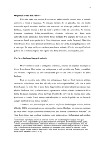 6
O Quase Enterro da Lambada
Líder dos topos das paradas de sucesso de todo o mundo, durante anos, a lambada
começou a perder a majestade. As músicas pararam de ser gravadas, mas em muitas
danceterias (particularmente, lambaterias) buscava-se um ritmo que pudesse substituir a
lambada, enquanto música, a fim de nutrir o público ávido em lambadear. As músicas
francesas, espanholas, árabes, estadunidenses, africanas, caribenhas etc. foram então
cultivadas nestas danceterias por permitir dançar lambada. Um exemplo de banda que fez
sucesso no Brasil neste quesito foi a Gipsy kings (que tocava rumba flamenca). Mas foi o
ritmo francês Zouk, muito praticado em termos de dança no Caribe, lá dançado parecido com
o merengue, foi o que melhor se encaixou para dançar lambada, além de ter o significado da
palavra em si bastante propício para figurar uma dança brasileira_ zouk significa festa.
Um Novo Estilo em Dançar Lambada
O novo ritmo no qual se configurou a lambada, resultou em algumas mudanças na
forma de se dançar. Mais lento e com mais pausas, o zouk permitiu uma fluidez e suavidade
que levaram à exploração de uma sensualidade que não era vista ao dançar-se no ritmo
lambada.
Pode-se encontrar dois estilos bem diferenciados hoje no Brasil (embora existam
atualmente mais do que estes dois, eles são os de maior expressividade), são eles: o estilo
Porto Seguro e o estilo Rio. O estilo Porto Seguro utiliza preferencialmente as músicas mais
rápidas (lambadas, zouks e músicas árabes), aproxima-se mais da lambada da década de 80 na
forma de dançar, mantendo a base na Polca. O estilo Rio serve-se das músicas mais lentas
(zouk Love e kizomba Love), incorporando elementos do samba de gafieira na sua forma de
dançar, mantendo a base rítmica na valsa3
.
A lambada está passando por um período de fluidez dando origem a novas práticas
(Florião, 2010), apresentando-se em outros estilos, menos difundidos no momento, surgiram
(e ainda estão a surgir) com nomes diferenciados para atender a demanda de mercado4
. Em
vista disso, temos que a cultura brasileira, como tantas outras, é influenciada pelo modelo
3
Em síntese, a produção cultural da lambada convive em constantes processos de troca que
promovem novas singularidades que outros consideram como perda de identidade (Florião, 2010).
4
Novos nomes são criados sob o pretexto de delimitar as fronteiras de dançar os estilos, mas, na
verdade, o que ocorre é uma adesão à tendência neoliberal de comercialização da cultura e, desde
que a concorrência é muito acirrada, os estilos são nomeados como marcas de produtos. Sendo
assim, surgem “novas” estéticas, tais como: o zouk árabe, soulzouk, neozouk, zoukrevolution, flow,
entre outros (Oliveira & Júnior, 2010).
 
