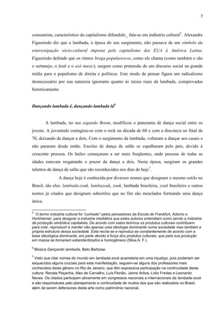 7
consumista, característico do capitalismo difundido_ fala-se em indústria cultural5
. Alexandre
Figueiredo diz que a lambada, à época do seu surgimento, não passava de um símbolo da
estereotipação sócio-cultural imposta pelo capitalismo dos EUA à América Latina.
Figueiredo defende que os ritmos brega-popularescos, como ele chama (como também o são
o sertanejo, o funk e o axé music), surgem como pretensão de um discurso social na grande
mídia para o populismo de direita e políticos. Este modo de pensar figura um radicalismo
desnecessário por sua natureza ignorante quanto às raízes reais da lambada, comprovadas
historicamente.
Dançando lambada ê, dançando lambada lá6
A lambada, no seu segundo Boom, modificou o panorama de dança social entre os
jovens. A juventude contagiou-se com o rock na década de 60 e com a discoteca no final de
70, deixando de dançar a dois. Com o surgimento da lambada, voltaram a dançar aos casais e
não pararam desde então. Escolas de dança de salão se espalharam pelo país, devido à
crescente procura. Os bailes começaram a ser mais freqüentes, onde pessoas de todas as
idades estavam resgatando o prazer da dança a dois. Nesta época, surgiram os grandes
talentos de dança de salão que são reconhecidos nos dias de hoje7
.
A dança hoje é conhecida por diversos nomes que designam o mesmo estilo no
Brasil, são eles: lambada-zouk, lambazouk, zouk, lambada brasileira, zouk brasileiro e outros
nomes já citados que designam subestilos que no fim são mesclados formando uma dança
única.
5
O termo indústria cultural foi “cunhado” pelos pensadores da Escola de Frankfurt, Adorno e
Horkheimer, para designar a indústria mediática que estes autores entendiam como sendo a indústria
de produção simbólica capitalista. De acordo com estes teóricos os produtos culturais contribuem
para criar, reproduzir e manter não apenas uma ideologia dominante numa sociedade mas também a
própria estrutura dessa sociedade. Esta recria-se e reproduz-se constantemente de acordo com a
base ideológica dominante, em parte devido à força dos produtos culturais, que pela sua produção
em massa se tornariam estandardizados e homogêneos (Silva A. F.).
6
Música Dançando lambada, Beto Barbosa.
7
Visto que citar nomes do mundo em lambada-zouk acarretaria em uma injustiça, pois poderiam ser
esquecidos alguns cruciais para esta manifestação, seguem-se alguns dos professores mais
conhecidos deste gênero no Rio de Janeiro, que têm expressiva participação na continuidade desta
cultura: Renata Peçanha, Alex de Carvalho, Luís Florião, Jaime Arôxa, Lídio Freitas e Leonardo
Neves. Os citados participam ativamente em congressos nacionais e internacionais da lambada-zouk
e são responsáveis pelo planejamento e continuidade de muitos dos que são realizados no Brasil,
além de serem defensores desta arte como patrimônio nacional.
 