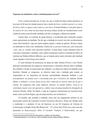 8
Enquanto um lambadeiro existir, a lambada jamais morrerá8
Com a carreira iniciada aos 14 anos, ele, que é criador de tantos ritmos paraenses, já
tem mais de 40 anos de estrada musical, tem o intuito de levar a cultura musical e as coisas
do Pará a todos os lugares onde realiza os seus shows. O mestre Pinduca é visto pela Agência
de notícias do Acre como um dos ícones da nossa cultura, devido ao reconhecimento como
criador de ritmos como Sirimbó, lambada, Lári-lári e Lamgode, e difusor do carimbó.
Loalwa Braz, ex-vocalista do grupo Kaoma, é reconhecida pelo continente europeu
como representante da lambada. Ela diz que a lambada no exterior tem alto reconhecimento
como ritmo brasileiro e que tem tantos adeptos quanto o samba de gafieira. Devido à dança
ser praticada no ritmo zouk, atualmente, Loalwa diz as pessoas acham que estão dançando
‘zouk’, mas na verdade estão dançando lambada. A atual dança a qual chamamos hoje de
zouk (que é puramente a lambada, como explica claramente Loalwa) é chamada de filhote da
lambada por Roberta Ribeiro (Ribeiro), que se lamenta pelos rastros deixados pela lambada
serem seguidos e terem força como cultura9
.
O casal brasileiro de professores de dança de salão Adriana D’Acri e Luís Florião
participa constantemente de congressos internacionais e ministram oficinas sobre a lambada.
Seu trabalho é focado na preservação das tradições e na defesa da cultura da lambada como
brasileira. Durante os congressos, ao observar como está a lambada pelo mundo, se
surpreendem ao ver dançarinos de diversas nacionalidades dançando lambada e com
principalmente um grande amor e curiosidade pelo que é brasileiro, diz Adriana. Florião
afirma: a lambada é a nossa dança de par mais conhecida no exterior (mais até do que o
samba). Os congressos têm como objetivos informar ao grande público, livrar-se de
estereótipos muitas vezes até pejorativos e definir uma estratégia mundial de divulgação da
lambada (Florião, 2010). No Brasil, a sede do Congresso Internacional de Lambada-Zouk,
anual, ocorre em Porto Seguro, que ele chama de Meca dos lambadeiros.
O Carimbó, que ascendeu à lambada, conta com um engajamento político na sua
preservação, através da Campanha Carimbó Patrimônio Brasileiro. Nessa, há a fluidez entre
o tradicional e o moderno. O site do Intercom, no seu IX Congresso de Ciências da
Comunicação na Região Norte (Rio Branco/AC – 27 a 29 de maio 2010), teve como uma das
discussões as Representações Sobre O Carimbó: Tradição X Modernidade, em que
8
Lema da casa noturna Ilha dos Pescadores, da Barra da Tijuca/RJ).
9
A lambada passou. E só não há o alívio completo porque deixou filhotes (Ribeiro)
 