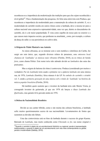 9
reconheceu-se a importância da modernização das tradições para que elas sejam reconhecida a
nível global10
. Para a fundamentação das pesquisas, foi feita uma entrevista com Pinduca, que
reconheceu a importância da modernidade para a manutenção da cultura do carimbó. E, se a
modernidade do carimbó resulta em outros ritmos como a lambada, deve a mesma ter para a
cultura nacional uma expressiva representatividade, uma vez que, dentre os descendentes do
carimbó, ela é a de maior popularidade. É vista como espelho do nosso país no exterior e a
que causou mais impactos sociais, que perduram na atualidade_ como, por exemplo, a cultura
da dança de salão e a sua persistência no cultivo dela.
A Origem do Título Musical e sua Autoria
As raízes africanas, ao se misturar com o som metálico e eletrônico do Caribe, fez
surgir um som único, que, segundo diversos relatos de paraenses, uma emissora local
chamava de ‘Lambadas’ as músicas mais vibrantes (Florião, 2010), ou os ritmos de batida
forte, como chama Peltier. Este nome teria sido adotado devido ao lambadeio das saias das
praticantes.
Mas a origem do batismo do ritmo é controversa. Pinduca (considerado por muitos o
verdadeiro Pai da Lambada) teria usado a primeira vez a palavra lambada em uma música
sua, de 1976, Lambada (Sambão), faixa número 6 do LP No embalo do carimbó e sirimbó
vol. 5, sendo a primeira gravação de uma música sob o rótulo de ‘Lambada’ na história da
música popular brasileira (Florião, 2010).
Há também quem sustente que o inventor da lambada teria sido Mestre Vieira, já
consagrado inventor da guitarrada, já que em 1978 ele lançou o disco Lambada das
Quebradas, mas garante tê-lo gravado ainda em 1976.
A Defesa da Nacionalidade Brasileira
Devido ao seu caráter híbrido, como o são muitas das culturas brasileiras, a lambada
sofre muitos questionamentos acerca da sua nacionalidade. Levantamentos de fontes que
sustentem as dúvidas não faltam.
Uma das controvérsias está no hino da lambada durante o sucesso do grupo Kaoma.
Batizado de Lambada, mas muito conhecida como Chorando se foi, seu nome original é
10
Quando o carimbó é objeto de um acontecimento folclórico ou regional, pende à representação
tradicionalista, e quando é objeto de um acontecimento com viés mais contemporâneo ou global,
pende à modernidade (Gabbay, 2010).
 