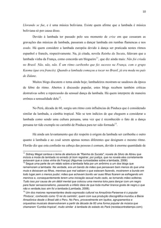 10
Llorando se fue, e é uma música boliviana. Existe quem afirme que a lambada é música
boliviana só por causa disso.
Devido à lambada ter passado pelo seu momento de crise em que cessaram as
gravações das músicas de lambada, passaram a dançar lambada em rumbas flamencas e nos
zouks. Há quem considere a lambada européia devido à dança ser praticada nestes ritmos
espanhol e francês, respectivamente. Na, já citada, novela Rainha da Sucata, falavam que a
lambada vinha da França, como concorda um blogueiro11
, que diz ainda mais: Não foi criada
no Brasil. Não, não, não. É um ritmo caribenho que fez sucesso na França, com o grupo
Kaoma (que era francês). Quando a lambada começou a tocar no Brasil, já era moda no país
de Zidane.
Muitos blogs discutem o tema ainda hoje; lambadeiros mostram-se saudosos da época
de febre do ritmo. Abertos à discussão popular, estes blogs recebem também críticas
destrutivas sobre a repercussão da sensual dança da lambada. Há quem interprete de maneira
errônea a sensualidade dela12
.
No Perú, década de 60, surgiu um ritmo com influências de Pinduca que é considerado
similar da lambada, a cúmbia tropical. Não se tem indícios de que cheguem a considerar a
lambada como sendo uma cultura peruana, uma vez que é reconhecido o fato de a dança
peruana ter tido exemplo no carimbó de Pinduca para ter sido formada13
.
Há ainda um levantamento que diz respeito à origem da lambada ser caribenha e outro
quanto à lambada e ao zouk serem apenas nomes diferentes que designam o mesmo ritmo.
Florião diz que esta confusão na cabeça das pessoas é comum, devido à enorme quantidade de
11
Sidney Magal cantava o tema de abertura de "Rainha da Sucata", novela de Silvio de Abreu que
incluía a moda da lambada no enredo (é bom registrar, por justiça, que na novela eles corretamente
avisavam que a coisa vinha da França) (Algumas curiosidades sobre a lambada, 2006)
12
Segue uma parte de um relato sobre a lambada feita por um anônimo a um dos blogs que
rememoram a lambada: Na verdade, era um bando de mães que pensavam bem menos do que uma
mula e deixavam as filhas, meninas que mal sabiam o que estavam fazendo, mostrarem a bunda em
todo lugar,sem o menos pudor; mães que achavam bonito ver suas filhas ficarem se esfregando em
meninos e, consequentemente terem uma iniciação sexual muito cedo, se tornando mães solteiras.
Tudo isso por causa de um débil mental que colocou uma menina loira para dançar com um negro
para fazer sensacionalismo, passando a infeliz ideia de que toda mulher branca gosta de negro,o que
não e verdade,isso sim foi a lambada (Lambada, 2008).
13
Um dos maiores representantes desta expressão cultural na Amazônia-Paraense é o popular
‘Pinduca’, conhecido como ‘O rei do carimbó’, quem com sua produção discográfica inundou a Bacia
Amazônica desde o Brasil até o Peru. No Peru, provavelmente em Iquitos, agrupamentos e
orquestras musicais desenvolveram a partir da década de 60 uma forma popular de música que
chamaram ‘Cumbia tropical’, muito similar à lambada do estado do Pará (revistacontratiempo.com).
 