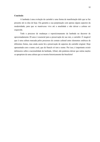12
Conclusão
A lambada é uma evolução do carimbó e uma forma de manifestação dele que se faz
presente até os dias de hoje. Ela garantiu a sua perpetuação com apenas alguns aspectos da
modernidade, para que se mantivesse vivo até a atualidade e não deixar a cultura ser
esquecida.
Todo o processo de mudanças e reposicionamento da lambada no decorrer de
aproximadamente 20 anos é essencial para a preservação de sua raiz, o carimbó. É inegável
que é uma cultura marcada pelos processos de contato cultural entre elementos estéticos de
diferentes fontes, mas ainda assim há a preservação de aspectos do carimbó original. Hoje
apresentada com o nome zouk, que de francês só tem o nome. Por isso, é importante existir
defensores sobre a nacionalidade da lambada, Afinal, não podemos deixar que outras nações
se apropriem de uma cultura que se mostra historicamente tão brasileira!
 