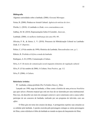 13
Bibliografia
Algumas curiosidades sobre a lambada. (2006). Gravataí Merengue .
Farias, R. (2008). Pinduca no Arraial Cultural. Agência de notícias do Acre .
Florião, L. (2010). A Lambada e o Zouk. www.conexaodanca.com .
Gabbay, M. M. (2010). Representações Sobre O Carimbó:. Intercom .
Lambada. (2008). As melhores lembranças dos anos 80 e 90 .
Oliveira, P. R., & Júnior, L. V. (2010). Processos de Hibrideização Cultural na Lambada-
Zouk. E. F. Deportes .
Peltier, C. (19 de outubro de 1999). Histórico da Lambada. Dancasdesalao.com , p. 1.
Ribeiro, R. Proibida só lá fora a moda da lambada.
Rodrigues, A. D. (1999). Comunicação e Cultura.
Silva, A. F. Os meios de comunicação social enquanto elementos de regulação cultural.
Silva, P. (15 de outubro de 2006). A Cultura. Nota Positiva , pp. 1-2.
Silva, P. (2006). A Cultura.
Referência Artística
 Lambada, a dança proibida (The Forbidden Dance)_ filme.
Lançado em 1990, auge da lambada, o filme conta a história de uma princesa brasileira
que quer salvar a florestra tropical que está em risco de ser destruída por uma multinacional.
Para isso, ela descobre um meio de conseguir comover o povo americano com a causa nobre:
participar de um concurso de lambada, realizado por um programa de televisão, com seu
affair.
O filme gira em torno dos ensaios da dança. A protagonista exprime suas emoções ao
se embalar pela lambada. A paixão exercida pela personagem contagia as outras personagens
do filme, como referência à febre da lambada no mundo na época de lançamento do filme.
 