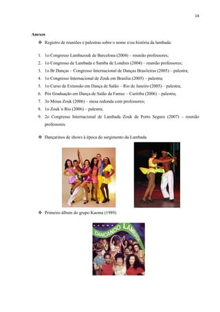 14
Anexos
 Registro de reuniões e palestras sobre o nome e/ou história da lambada:
1. 1o Congresso Lambazouk de Barcelona (2004) – reunião professores;
2. 1o Congresso de Lambada e Samba de Londres (2004) – reunião professores;
3. 1o Br Danças – Congresso Internacional de Danças Brasileiras (2005) – palestra;
4. 1o Congresso Internacional de Zouk em Brasília (2005) – palestra;
5. 1o Curso de Extensão em Dança de Salão – Rio de Janeiro (2005) – palestra;
6. Pós Graduação em Dança de Salão da Famec – Curitiba (2006) – palestra;
7. 3o Minas Zouk (2006) – mesa redonda com professores;
8. 1o Zouk´n Rio (2006) – palestra;
9. 2o Congresso Internacional de Lambada Zouk de Porto Seguro (2007) – reunião
professores.
 Dançarinos de shows à época do surgimento da Lambada
 Primeiro álbum do grupo Kaoma (1989)
 
