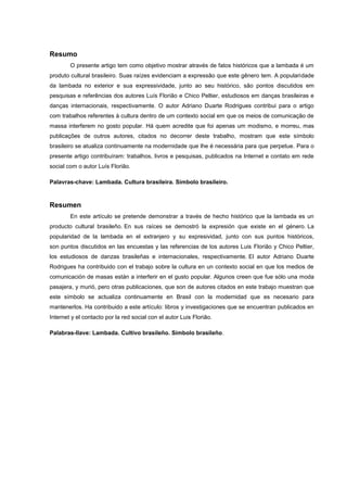 Resumo
O presente artigo tem como objetivo mostrar através de fatos históricos que a lambada é um
produto cultural brasileiro. Suas raízes evidenciam a expressão que este gênero tem. A popularidade
da lambada no exterior e sua expressividade, junto ao seu histórico, são pontos discutidos em
pesquisas e referências dos autores Luís Florião e Chico Peltier, estudiosos em danças brasileiras e
danças internacionais, respectivamente. O autor Adriano Duarte Rodrigues contribui para o artigo
com trabalhos referentes à cultura dentro de um contexto social em que os meios de comunicação de
massa interferem no gosto popular. Há quem acredite que foi apenas um modismo, e morreu, mas
publicações de outros autores, citados no decorrer deste trabalho, mostram que este símbolo
brasileiro se atualiza continuamente na modernidade que lhe é necessária para que perpetue. Para o
presente artigo contribuíram: trabalhos, livros e pesquisas, publicados na Internet e contato em rede
social com o autor Luís Florião.
Palavras-chave: Lambada. Cultura brasileira. Símbolo brasileiro.
Resumen
En este artículo se pretende demonstrar a través de hecho histórico que la lambada es un
producto cultural brasileño. En sus raíces se demostró la expresión que existe en el género. La
popularidad de la lambada en el extranjero y su expresividad, junto con sus puntos históricos,
son puntos discutidos en las encuestas y las referencias de los autores Luis Florião y Chico Peltier,
los estudiosos de danzas brasileñas e internacionales, respectivamente. El autor Adriano Duarte
Rodrigues ha contribuido con el trabajo sobre la cultura en un contexto social en que los medios de
comunicación de masas están a interferir en el gusto popular. Algunos creen que fue sólo una moda
pasajera, y murió, pero otras publicaciones, que son de autores citados en este trabajo muestran que
este símbolo se actualiza continuamente en Brasil con la modernidad que es necesario para
mantenerlos. Ha contribuido a este artículo: libros y investigaciones que se encuentran publicados en
Internet y el contacto por la red social con el autor Luis Florião.
Palabras-llave: Lambada. Cultivo brasileño. Símbolo brasileño.
 