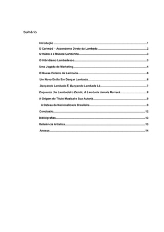 Sumário
Introdução ..........................................................................................................................1
O Carimbó – Ascendente Direto da Lambada ................................................................2
O Rádio e a Música Caribenha.........................................................................................3
O Hibridismo Lambadesco...............................................................................................3
Uma Jogada de Marketing................................................................................................4
O Quase Enterro da Lambada..........................................................................................6
Um Novo Estilo Em Dançar Lambada.............................................................................6
Dançando Lambada Ê, Dançando Lambada Lá.............................................................7
Enquanto Um Lambadeiro Existir, A Lambada Jamais Morrerá...................................8
A Origem do Título Musical e Sua Autoria......................................................................9
A Defesa da Nacionalidade Brasileira...........................................................................9
Conclusão........................................................................................................................12
Bibliografias.....................................................................................................................13
Referência Artística.........................................................................................................13
Anexos.............................................................................................................................14
 