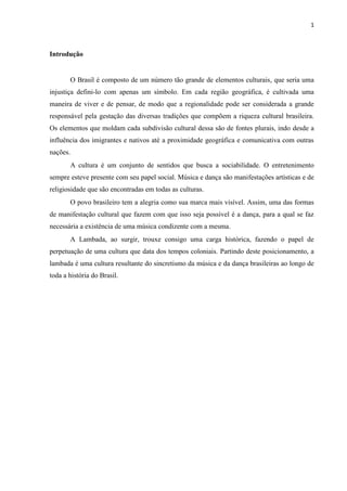 1
Introdução
O Brasil é composto de um número tão grande de elementos culturais, que seria uma
injustiça defini-lo com apenas um símbolo. Em cada região geográfica, é cultivada uma
maneira de viver e de pensar, de modo que a regionalidade pode ser considerada a grande
responsável pela gestação das diversas tradições que compõem a riqueza cultural brasileira.
Os elementos que moldam cada subdivisão cultural dessa são de fontes plurais, indo desde a
influência dos imigrantes e nativos até a proximidade geográfica e comunicativa com outras
nações.
A cultura é um conjunto de sentidos que busca a sociabilidade. O entretenimento
sempre esteve presente com seu papel social. Música e dança são manifestações artísticas e de
religiosidade que são encontradas em todas as culturas.
O povo brasileiro tem a alegria como sua marca mais visível. Assim, uma das formas
de manifestação cultural que fazem com que isso seja possível é a dança, para a qual se faz
necessária a existência de uma música condizente com a mesma.
A Lambada, ao surgir, trouxe consigo uma carga histórica, fazendo o papel de
perpetuação de uma cultura que data dos tempos coloniais. Partindo deste posicionamento, a
lambada é uma cultura resultante do sincretismo da música e da dança brasileiras ao longo de
toda a história do Brasil.
 