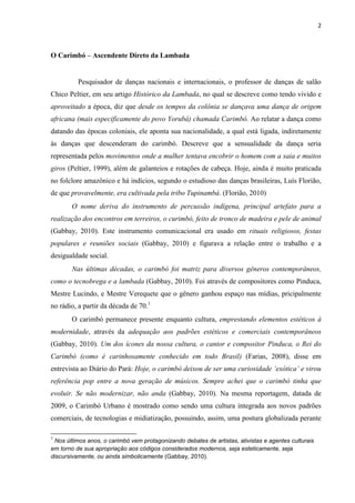 2
O Carimbó – Ascendente Direto da Lambada
Pesquisador de danças nacionais e internacionais, o professor de danças de salão
Chico Peltier, em seu artigo Histórico da Lambada, no qual se descreve como tendo vivido e
aproveitado a época, diz que desde os tempos da colônia se dançava uma dança de origem
africana (mais especificamente do povo Yorubá) chamada Carimbó. Ao relatar a dança como
datando das épocas coloniais, ele aponta sua nacionalidade, a qual está ligada, indiretamente
às danças que descenderam do carimbó. Descreve que a sensualidade da dança seria
representada pelos movimentos onde a mulher tentava encobrir o homem com a saia e muitos
giros (Peltier, 1999), além de galanteios e rotações de cabeça. Hoje, ainda é muito praticada
no folclore amazônico e há indícios, segundo o estudioso das danças brasileiras, Luís Florião,
de que provavelmente, era cultivada pela tribo Tupinambá. (Florião, 2010)
O nome deriva do instrumento de percussão indígena, principal artefato para a
realização dos encontros em terreiros, o curimbó, feito de tronco de madeira e pele de animal
(Gabbay, 2010). Este instrumento comunicacional era usado em rituais religiosos, festas
populares e reuniões sociais (Gabbay, 2010) e figurava a relação entre o trabalho e a
desigualdade social.
Nas últimas décadas, o carimbó foi matriz para diversos gêneros contemporâneos,
como o tecnobrega e a lambada (Gabbay, 2010). Foi através de compositores como Pinduca,
Mestre Lucindo, e Mestre Verequete que o gênero ganhou espaço nas mídias, pricipalmente
no rádio, a partir da década de 70.1
O carimbó permanece presente enquanto cultura, emprestando elementos estéticos à
modernidade, através da adequação aos padrões estéticos e comerciais contemporâneos
(Gabbay, 2010). Um dos ícones da nossa cultura, o cantor e compositor Pinduca, o Rei do
Carimbó (como é carinhosamente conhecido em todo Brasil) (Farias, 2008), disse em
entrevista ao Diário do Pará: Hoje, o carimbó deixou de ser uma curiosidade ‘exótica’ e virou
referência pop entre a nova geração de músicos. Sempre achei que o carimbó tinha que
evoluir. Se não modernizar, não anda (Gabbay, 2010). Na mesma reportagem, datada de
2009, o Carimbó Urbano é mostrado como sendo uma cultura integrada aos novos padrões
comerciais, de tecnologias e midiatização, possuindo, assim, uma postura globalizada perante
1
Nos últimos anos, o carimbó vem protagonizando debates de artistas, ativistas e agentes culturais
em torno de sua apropriação aos códigos considerados modernos, seja esteticamente, seja
discursivamente, ou ainda simbolicamente (Gabbay, 2010).
 
