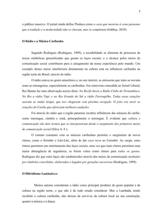 3
o público massivo. O jornal ainda define Pinduca como o cara que mostrou à cena paraense
que a tradição e a modernidade não se chocam, mas se completam (Gabbay, 2010).
O Rádio e a Música Caribenha
Segundo Rodrigues (Rodrigues, 1999), a sociabilidade se alimenta de processos de
trocas simbólicas generalizadas que geram os laços sociais; e o alcance pelos meios de
comunicação social contribuem para o alargamento da nossa experiência pelo mundo. Um
exemplo destes meios interferirem diretamente na cultura está na influência caribenha na
região norte do Brasil, através do rádio.
O rádio estava no gosto amazônico e, no seu interior, as emissoras que mais se ouviam
eram as estrangeiras, especialmente as caribenhas. Em entrevista concedida ao Jornal Liberal,
Rui Barata faz uma observação acerca disto: No Recife havia a Rádio Clube do Pernambuco.
No Rio a rádio Tupi, e no Rio Grande do Sul a rádio Farroupilha. Todas essas estações
usavam as ondas largas, que nos chegavam com péssima recepção. O jeito era ouvir as
estações do Caribe que ofereciam melhores audições.
Foi através do rádio que a região paraense recebeu influências das músicas do caribe,
como merengue, cúmbia e zouk, principalmente o merengue. É evidente que cultura e
comunicação são dois termos que se interpenetram desde o surgimento dos primeiros meios
de comunicação social (Silva A. F.).
O contato constante com as músicas caribenhas permitiu o surgimento de novos
ritmos, como o Sirimbó o Lári-Lári, além de dar cara nova ao Carimbó. Ao surgir, estes
ritmos permitem um estreitamento dos laços sociais, uma vez que mais ritmos permitem uma
maior abrangência de seguidores, se forem vistos como ritmos para todos os gostos.
Rodrigues diz que estes laços são estabelecidos através dos meios de comunicação mediados
por símbolos concebidos, elaborados e legados por gerações sucessivas (Rodrigues, 1999).
O Hibridismo Lambadesco
Muitos autores consideram o rádio como principal produtor do gosto popular e da
cultura na região norte, o que não é de todo errado considerar. Mas a Lambada, tendo
recebido a cultura caribenha, não deixou de servir-se da cultura local na sua construção,
quanto à música e à dança.
 