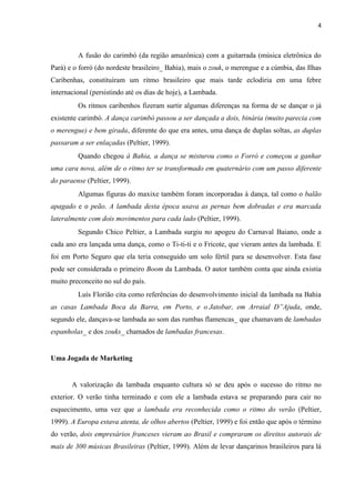 4
A fusão do carimbó (da região amazônica) com a guitarrada (música eletrônica do
Pará) e o forró (do nordeste brasileiro_ Bahia), mais o zouk, o merengue e a cúmbia, das Ilhas
Caribenhas, constituíram um ritmo brasileiro que mais tarde eclodiria em uma febre
internacional (persistindo até os dias de hoje), a Lambada.
Os ritmos caribenhos fizeram surtir algumas diferenças na forma de se dançar o já
existente carimbó. A dança carimbó passou a ser dançada a dois, binária (muito parecia com
o merengue) e bem girada, diferente do que era antes, uma dança de duplas soltas, as duplas
passaram a ser enlaçadas (Peltier, 1999).
Quando chegou à Bahia, a dança se misturou como o Forró e começou a ganhar
uma cara nova, além de o ritmo ter se transformado em quaternário com um passo diferente
do paraense (Peltier, 1999).
Algumas figuras do maxixe também foram incorporadas à dança, tal como o balão
apagado e o peão. A lambada desta época usava as pernas bem dobradas e era marcada
lateralmente com dois movimentos para cada lado (Peltier, 1999).
Segundo Chico Peltier, a Lambada surgiu no apogeu do Carnaval Baiano, onde a
cada ano era lançada uma dança, como o Ti-ti-ti e o Fricote, que vieram antes da lambada. E
foi em Porto Seguro que ela teria conseguido um solo fértil para se desenvolver. Esta fase
pode ser considerada o primeiro Boom da Lambada. O autor também conta que ainda existia
muito preconceito no sul do país.
Luís Florião cita como referências do desenvolvimento inicial da lambada na Bahia
as casas Lambada Boca da Barra, em Porto, e o Jatobar, em Arraial D”Ajuda, onde,
segundo ele, dançava-se lambada ao som das rumbas flamencas_ que chamavam de lambadas
espanholas_ e dos zouks_ chamados de lambadas francesas.
Uma Jogada de Marketing
A valorização da lambada enquanto cultura só se deu após o sucesso do ritmo no
exterior. O verão tinha terminado e com ele a lambada estava se preparando para cair no
esquecimento, uma vez que a lambada era reconhecida como o ritmo do verão (Peltier,
1999). A Europa estava atenta, de olhos abertos (Peltier, 1999) e foi então que após o término
do verão, dois empresários franceses vieram ao Brasil e compraram os direitos autorais de
mais de 300 músicas Brasileiras (Peltier, 1999). Além de levar dançarinos brasileiros para lá
 