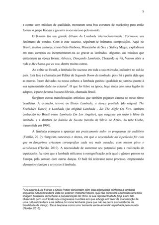 5
e contar com músicos de qualidade, montaram uma boa estrutura de marketing para então
formar o grupo Kaoma e garantir o seu sucesso pelo mundo.
O Kaoma foi um grande difusor da Lambada internacionalmente. Tornou-se um
fenômeno de vendas. Com o este sucesso, seguiram-se inúmeras composições. Aqui no
Brasil, muitos cantores, como Beto Barbosa, Manezinho do Sax e Sidney Magal, explodiram
em suas carreiras ou incrementaram-na ao gravar as lambadas. Algumas das músicas que
embalaram na época foram: Adocica, Dançando Lambada, Chorando se foi, Vamos abrir a
roda e Me chama que eu vou, dentre muitas outras.
Ao voltar ao Brasil, a lambada fez sucesso em toda a sua extensão, inclusive no sul do
país. Esta fase é chamada por Peltier de Segundo Boom da lambada, pois foi a partir dela que
as marcas foram deixadas na nossa cultura; a lambada ganhou igualdade no samba quanto à
sua representatividade no exterior2
. O que foi febre na época, hoje ainda com uma legião de
adeptos, é parte de uma loucura híbrida, chamada Brasil.
Surgiram outras manifestações artísticas que também pegaram carona no novo ritmo
brasileiro. A exemplo, tem-se os filmes Lambada, a dança proibida (do original The
Forbidden Dance) e Lambada (do original Lambada - Set The Night On Fire, também
conhecido no Brasil como Lambada Em Los Angeles), que surgiram em meio à febre da
lambada, e a abertura de Rainha da Sucata (novela de Sílvio de Abreu, da rede Globo,
transmitida em 1990).
A lambada começou a aparecer em praticamente todos os programas de auditório
(Florião, 2010). Surgiram concursos e shows, em que a necessidade do espetáculo fez com
que os dançarinos criassem coreografias cada vez mais ousadas, com muitos giros e
acrobacias (Florião, 2010). A necessidade de aumentar seu potencial para a realização de
espetáculos fez com que a lambada utilizasse a ressignificação pela qual o gênero passou na
Europa, pelo contato com outras danças. O balé foi relevante neste processo, emprestando
elementos técnicos e artísticos à lambada.
2
Os autores Luís Florião e Chico Peltier concordam com esta adjetivação conferida à lambada
enquanto cultura brasileira vista no exterior; Roberta Ribeiro, que não considera a lambada uma boa
imagem brasileira, reconhece a popularização do ritmo. A sua representividade hoje é um fato
observado por Luís Florião nos congressos mundiais em que advoga em favor da manutenção de
uma cultura brasileira e na defesa do nome lambada (para que não se perca a consciência da
brasilidade da dança). Ele a descreve como uma ’semente verde-amarela’ espalhada pelo mundo
(Florião, 2010).
 