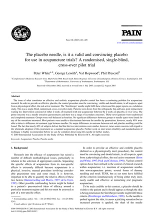 Pain 106 (2003) 401–409
                                                                                                                           www.elsevier.com/locate/pain




                The placebo needle, is it a valid and convincing placebo
               for use in acupuncture trials? A randomised, single-blind,
                                 cross-over pilot trial
                          Peter Whitea,*, George Lewitha, Val Hopwooda, Phil Prescottb
a
 Complementary Medicine Research Unit, Mail Point OPH, Royal South Hants Hospital, University of Southampton, Brintons Terrace, Southampton, UK
                                  b
                                    Department of Mathematics, University of Southampton, Southampton, UK
                              Received 6 December 2002; received in revised form 1 July 2003; accepted 22 August 2003




Abstract
   The issue of what constitutes an effective and realistic acupuncture placebo control has been a continuing problem for acupuncture
research. In order to provide an effective placebo, the control procedure must be convincing, visible and should mimic, in all respects, apart
from a physiological effect, the real active treatment. The ‘Streitberger’ needle might fulﬁl these criteria and this paper reports on a validation
study. This was a single-blind, randomised, cross-over pilot study. Patients were drawn from the orthopaedic hip and knee, joint replacement
waiting list. Intervention consisted of either 2 weeks of treatment with real acupuncture followed by 2 weeks on placebo, or vice versa. The
prime outcome was a needle sensation questionnaire and there was a range of secondary outcomes. Thirty-seven patients were randomised
and completed treatment. Groups were well balanced at baseline. No signiﬁcant differences between groups or needle types were found for
any of the sensations measured. Most patients were unable to discriminate between the needles by penetration; however, nearly 40% were
able to detect a difference in treatment type between needles. No major differences in outcome between real and placebo needling could be
found. The fact that nearly 40% of subjects did not ﬁnd that the two interventions were similar, however, raises some concerns with regard to
the wholesale adoption of this instrument as a standard acupuncture placebo. Further work on inter-tester reliability and standardisation of
technique is highly recommended before we can be conﬁdent about using this needle in further studies.
q 2003 International Association for the Study of Pain. Published by Elsevier B.V. All rights reserved.
Keywords: Acupuncture; Placebo; Placebo needle



1. Background                                                                      In order to provide an effective and credible placebo
                                                                               (deﬁned as a physiologically inert procedure), the control
   Research into the efﬁcacy of acupuncture has raised a                       must be convincing and should mimic, in all respects, apart
number of difﬁcult methodological issues, particularly in                      from a physiological effect, the real active treatment (Ernst
relation to the selection of appropriate controls. Separating                  and White, 1997; Peck and Coleman, 1991). Various control
the speciﬁc effects of acupuncture from its non-speciﬁc                        options have been utilised in the context of clinical research
effects is extremely difﬁcult because acupuncture is a                         within acupuncture, i.e. insertion of acupuncture needles
physical, invasive, manual procedure involving consider-                       into non-acupuncture points, several forms of dummy
able practitioner time and some ritual. It is however,                         needling and mock TENS, but as yet none have fulﬁlled
important to be able to quantify the relative effects of these                 all the criterion simultaneously of being either truly inert,
two factors (Hammerschlag and Morris, 1997; de la Torre,                       easily usable and effective at mimicking real pragmatic
1993). Other possible confounding factors might be linked                      acupuncture.
to a patient’s preconceived ideas of efﬁcacy around a                              To be truly credible in this context, a placebo should be
particular treatment regime and this too must be assessed as                   visible to the patient and it should appear as though the skin
part of a non-speciﬁc effect.                                                  is being penetrated, the Streitberger needle might fulﬁl these
                                                                               criteria (Streitberger and Kleinhenz, 1998). As the needle is
 * Corresponding author. Tel.: þ44-23-8082-5584; fax: þ 44-23-8082-            pushed against the skin, it causes a pricking sensation but as
5243.
   E-mail address: pjw1@soton.ac.uk (P. White).
                                                                               increased pressure is applied, the shaft of the needle

0304-3959/$20.00 q 2003 International Association for the Study of Pain. Published by Elsevier B.V. All rights reserved.
doi:10.1016/j.pain.2003.08.013
 