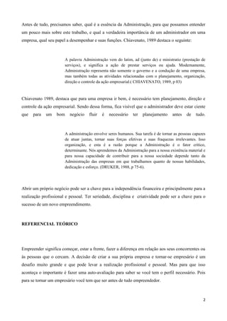 2
Antes de tudo, precisamos saber, qual é a essência da Administração, para que possamos entender
um pouco mais sobre este trabalho, e qual a verdadeira importância de um administrador em uma
empresa, qual seu papel a desempenhar e suas funções. Chiavenato, 1989 destaca o seguinte:
A palavra Administração vem do latim, ad (junto de) e ministratio (prestação de
serviços), e significa a ação de prestar serviços ou ajuda. Modernamente,
Administração representa não somente o governo e a condução de uma empresa,
mas também todas as atividades relacionadas com o planejamento, organização,
direção e controle da ação empresarial.( CHIAVENATO, 1989, p 03)
Chiavenato 1989, destaca que para uma empresa ir bem, é necessário tem planejamento, direção e
controle da ação empresarial. Sendo dessa forma, fica visível que o administrador deve estar ciente
que para um bom negócio fluir é necessário ter planejamento antes de tudo.
A administração envolve seres humanos. Sua tarefa é de tornar as pessoas capazes
de atuar juntas, tornar suas forças efetivas e suas fraquezas irrelevantes. Isso
organização, e esta é a razão porque a Administração é o fator crítico,
determinante. Nós aprendemos da Administração para a nossa existência material e
para nossa capacidade de contribuir para a nossa sociedade depende tanto da
Administração das empresas em que trabalhamos quanto de nossas habilidades,
dedicação e esforço. (DRUKER, 1988, p 75-6).
Abrir um próprio negócio pode ser a chave para a independência financeira e principalmente para a
realização profissional e pessoal. Ter seriedade, disciplina e criatividade pode ser a chave para o
sucesso de um novo empreendimento.
REFERENCIAL TEÓRICO
Empreender significa começar, estar a frente, fazer a diferença em relação aos seus concorrentes ou
às pessoas que o cercam. A decisão de criar a sua própria empresa e tornar-se empresário é um
desafio muito grande e que pode levar a realização profissional e pessoal. Mas para que isso
aconteça o importante é fazer uma auto-avaliação para saber se você tem o perfil necessário. Pois
para se tornar um empresário você tem que ser antes de tudo empreendedor.
 