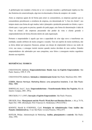 6
A globalização tem mudado a forma de se ver o mercado mundial, a globalização implica no fim
das fronteiras de comercialização, algo tem revolucionado a forma de comprar e de vender.
Antes as empresas agiam de tal forma para atrair os consumidores, as empresas queriam que os
consumidores percebessem a existência da empresa, era denominada de “o foco do cliente”, nos
tempos atuais essa forma de agir mudou, tudo é planejado e produzido pensando no cliente, o que o
cliente quer, o que gosta ou precisa, quando ele pode pagar, esta forma de denominação é dada de
“foco no cliente”, são empresas procurando não perder de vista o cliente gerando o
empreendedorismo de forma eficiente dentro de cada organização.
Portanto o empreendedor é aquele que tem a capacidade de criar algo novo e transformar em
realidade, usando atributos de muita coragem e ousadia. Tem um espírito de muita resiliência, não
se deixa abater por pequenos fracassos, porque seu desejo de empreender torna-se sua razão de
viver, sua causa, e consegue insistir mesmo quando muitos duvidam de seus sonhos. Grandes
empreendedores são admirados por suas conquistas, seus feitos e conseguem muitos seguidores
durante sua trajetória.
REFERÊNCIAL TEORICO
CHIAVENATO, Idalberto. Empreendedorismo: Dando Asas Ao Espírito Empreendedor. São
Paulo: Saraiva, 1999. P. 278.
CHIAVENATTO, Idalberto. Iniciação a Administração Geral. São Paulo: MacGraw-Hill, 1989.
COBRA, Marcos Henrique. Marketing Básico: uma perspectiva brasileira. 3 ed. São Paulo:
Atlas, 1985.
DORNELAS, José C. Assis. Empreendedorismo : Transformando Ideias Em Negócios. Rio de
Janeiro: Campus, 2001. 299 p.
DRUCKER, P. F. (1987). Inovação e Espírito Empreendedor. São Paulo: Pioneira.
DRUKER, Peter. Manejament and the Word’s Work.Harvard Bussines Review, v. 66, p, 75-76,
Sepet./Oct. 1988. (Retradução: Prof. Francisco G. Heidemann, CPGA/UFSC).
KOONTZ, Harold & O’DONNEL, Cyril. Princípios de Administração: Uma Análise das
Funções Administrativas. 13 ed. São Paulo: Livraria Pioneira, 1982 p 473.
KOTLER, Philips. Administração de Marketing: Análise, planejamento e controle. São Paulo:
Atlas, 1994.
 