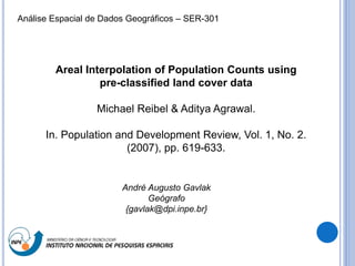 Areal Interpolation of Population Counts using
pre-classified land cover data
Michael Reibel & Aditya Agrawal.
In. Population and Development Review, Vol. 1, No. 2.
(2007), pp. 619-633.
André Augusto Gavlak
Geógrafo
{gavlak@dpi.inpe.br}
Análise Espacial de Dados Geográficos – SER-301
 