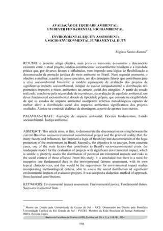Revista da Faculdade de Direito – UFPR, Curitiba, vol. 59, n. 2, p. 119-141, 2014. 
AVALIAÇÃO DE EQUIDADE AMBIENTAL: 
UM DEVER FUNDAMENTAL SOCIOAMBIENTAL 
ENVIRONMENTAL EQUITY ASSESSMENT: 
A SOCIO-ENVIRONMENTAL FUNDAMENTAL DUTY 
Rogério Santos Rammê* 1 
RESUMO: o presente artigo objetiva, num primeiro momento, demonstrar a desconexão existente entre o atual projeto jurídico-constitucional socioambiental brasileiro e a realidade prática que, por diversos fatores e influências, vem impondo uma lógica de flexibilização e desconstrução da proteção jurídica do meio ambiente no Brasil. Num segundo momento, o objetivo é analisar, a partir de casos concretos, um dos principais fatores que contribuem para a crise socioambiental brasileira: o modelo equivocado de avaliação dos projetos de significativo impacto socioambiental, incapaz de avaliar adequadamente a distribuição dos potenciais impactos e riscos ambientais no cenário social dos atingidos. A partir do estudo realizado, conclui-se pela necessidade de reconhecer, na avaliação de equidade ambiental, um dever fundamental socioambiental, dotado de tipicidade própria, que consiste na exigibilidade de que os estudos de impacto ambiental incorporem critérios metodológicos capazes de melhor aferir a distribuição social dos impactos ambientais significativos dos projetos avaliados. Adotou-se o método dialético de abordagem, a partir de aportes doutrinários. 
PALAVRAS-CHAVE: Avaliação de impacto ambiental. Deveres fundamentais. Estado socioambiental. Justiça ambiental. 
ABSTRACT: This article aims, at first, to demonstrate the disconnection existing between the current Brazilian socio-environmental constitutional project and the practical reality that, for many factors and influences, has imposed a logic of flexibility and deconstruction of the legal protection of the environment in Brazil. Secondly, the objective is to analyze, from concrete cases, one of the main factors that contributes to Brazil's socio-environmental crisis: the inadequate model for the evaluation of projects with significant environmental impact, which is unable to properly assess the distribution of potential environmental impacts and risks in the social context of those affected. From this study, it is concluded that there is a need for recognize one fundamental duty in the environmental fairness assessment, with its own typical characteristics, and that would be the requirement for environmental impact studies incorporating methodological criteria, able to assess the social distribution of significant environmental impacts of evaluated projects. It was adopted a dialectical method of approach, from doctrinal contributions. 
KEYWORDS: Environmental impact assessment. Environmental justice. Fundamental duties. Socio-environmental State. 
* Mestre em Direito pela Universidade de Caxias do Sul – UCS. Doutorando em Direito pela Pontifícia Universidade Católica do Rio Grande do Sul – PUCRS. Membro da Rede Brasileira de Justiça Ambiental – RBJA. Bolsista Capes. 119 
 