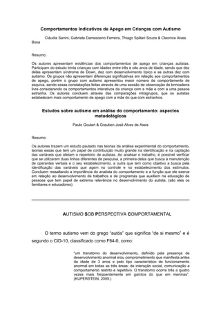 Comportamentos Indicativos de Apego em Crianças com Autismo
        Cláudia Sanini, Gabriela Damasceno Ferreira, Thiago Spillari Souza & Cleonice Alves
Bosa


Resumo:

Os autores apresentam evidências dos comportamentos de apego em crianças autistas.
Participam do estudo trinta crianças com idades entre três e oito anos de idade, sendo que dez
delas apresentam síndrome de Down, dez com desenvolvimento típico e as outras dez com
autismo. Os grupos não apresentam diferenças significativas em relação aos comportamentos
de apego, porém o grupo com autismo apresentou maior número de comportamento de
esquiva, sendo essas constatações feitas através de uma sessão de observação de brincadeira
livre considerando os comportamentos interativos da criança com a mãe e com a uma pessoa
estranha. Os autores concluem através das comparações intragrupos, que os autistas
estabelecem mais comportamento de apego com a mãe do que com estranhos.


       Estudos sobre autismo em análise do comportamento: aspectos
                              metodológicos
                        Paulo Goulart & Grauben José Alves de Assis


Resumo:

Os autores trazem um estudo pautado nas teorias da análise experimental do comportamento,
teorias essas que tem um papel de contribuição muito grande na identificação e na captação
das variáveis que afetam o repertório de autistas. Ao analisar o trabalho, é possível verificar
que se utilizaram duas linhas diferentes de pesquisa, a primeira delas que busca a manutenção
de operantes verbais e o seu estabelecimento, a outra que tem como objetivo a busca pela
identificação das variáveis que agem no controle e no estabelecimento dos estímulos.
Concluem ressaltando a importância do analista do comportamento e a função que ele exerce
em relação ao desenvolvimento de trabalhos e de programas que auxiliem na educação de
pessoas que tem papel de extrema relevância no desenvolvimento do autista, (são eles os
familiares e educadores).




                  AUTISMO SOB PERSPECTIVA COMPORTAMENTAL



        O termo autismo vem do grego “autós” que significa “de si mesmo” e é
segundo o CID-10, classificado como F84-0, como:

                         “um transtorno do desenvolvimento, definido pela presença de
                         desenvolvimento anormal e/ou comprometimento que manifesta antes
                         da idade de 3 anos e pelo tipo característico de funcionamento
                         anormal em todas as três áreas: de interação social, comunicação e
                         comportamento restrito e repetitivo. O transtorno ocorre três a quatro
                         vezes mais freqüentemente em garotos do que em meninas”.
                         (KUPERSTEIN, 2009.)
 