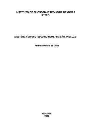 INSTITUTO DE FILOSOFIA E TEOLOGIA DE GOIÁS
                   IFITEG




A ESTÉTICA DO GROTESCO NO FILME “UM CÃO ANDALUZ”



               Andreia Morais de Deus




                     GOIÂNIA
                      2010
 