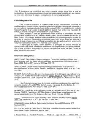 REVISTA NERA – ANO 9, N. 8 – JANEIRO/JUNHO DE 2006 – ISSN 1806-6755




158). É justamente os municípios que estão inseridos nesses eixos que a soja se
territorializou. Os municípios que desenvolveremos nossos trabalhos estão, em sua maioria,
no limite entre o território da soja e a frente pioneira da fronteira agropecuária.


Considerações finais

        Com os aparatos técnicos e infra-estruturais da soja ultrapassando os limites da
região produtora, mostra o poder intrinsecamente direcionado para a expansão espacial e a
concentração da riqueza produzida. Segundo Bernardes (2003), a produção da soja no Mato
Grosso faz parte do processo de seletividade do capital, mas também de regulação do
Estado, que conduz e organiza a sociedade em função da soja.
        A soja incorpora, a cada dia, propriedades rurais de todas as dimensões, até então
não-utilizadas ou semi-utilizadas. Segundo Becker (2004), a soja está sendo terceirizada no
Mato Grosso. Os grandes sojeiros estão comprando soja antecipadamente através de
sementes e insumos e os pequenos produtores pagam com grãos. Esse fato estimula o
plantio da soja em pequenas e médias propriedades, fato que pode explicar o crescimento
nas propriedades desse porte, como mostra o quadro abaixo.
        A reprodução do capital, assim, determina à produção em escala, imbuída de
aparatos tecno-mecânicos e interesses imediatistas dos proprietários rurais e dos governos.
Isso porque o impacto do agronegócio da soja ultrapassa os limites de Mato Grosso no
plano econômico e territorial.


Referências bibliográficas

ALENTEJANO, Paulo Roberto Raposo Alentejano. Os conflitos pela terra no Brasil: uma
breve análise a partir dos dados sobre ocupações e acampamentos. Conflitos no campo –
Brasil. 2003. Goiânia: CPT Nacional, 2003. pp. 112-117.

ALVES JÚNIOR, Gilberto Torres. O planejamento governamental e seus reflexos na
estrutura fundiária de Mato Grosso. Revista Caminhos de Geografia, Niterói, v. 4, pp. 17-30,
Jun./2003.

BECKER, Bertha Koiffmann. Os caminhos de ocupação do território pela soja no Brasil e na
Amazônia. In: MUSEU Paraense Emílio Goeldi. Idéias e debates 8. A geopolítica da soja na
Amazônia.Belém: mai., 2004. Disponível em: <www.museu-goeldi.br>. Acessado em: 02 fev.
2005.

______. Significância contemporânea da fronteira: uma interpretaçãogeopolítica a partir da
Amazônia brasileira. In: AUBERTIN, Catherine. (org.) Fronteiras. Brasília: Editora da
Universidade de Brasília; Paris: Orstom, 1988. pp. 60-89. il.

BERNARDES, Júlia Adão. As estratégias do capital no complexo da soja. In: CASTRO, Iná
Elias de; GOMES, Paulo César; CORRÊA, Roberto Lobato. Brasil: questões atuais da
reorganização do território. Rio de Janeiro: Bertrand Brasil, 1996. pp. 325-366.

______. Territorialização do capital, trabalho e meio ambiente em Mato Grosso. Revista
Terra Livre. São Paulo, v. 2, n. 21, pp. 157-167, jul./dez. 2003.

COMISSÃO Pastoral da Terra. Cadernos de Conflito do Campo 2004.Goiânia: CPT
Nacional, 2004.

DATALUTA – Banco de Dados da Luta pela Terra. Presidente Prudente, Núcleo de Estudos,
Pesquisas e Projetos de Reforma Agrária, 2004.

  Revista NERA       Presidente Prudente            Ano 9, n. 8       pp. 109-121         Jul./Dez. 2006
                                                                                                       119
 