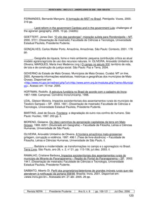 REVISTA NERA – ANO 9, N. 8 – JANEIRO/JUNHO DE 2006 – ISSN 1806-6755




FERNANDES, Bernardo Mançano. A formação do MST no Brasil. Petrópolis: Vozes, 2000.
319 pp.

______. Land reform in the government Cardoso and in the government Lula: challenges of
the agrarian geography. 2005. 10 pp. (inédito)

GOETTERT, Jones Dari. “O vôo das pandorgas”: migração sulista para Rondonópolis – MT.
2000. 372 f. (Dissertação de mestrado) Faculdade de Ciências e Tecnologia, Universidade
Estadual Paulista, Presidente Pudente.

GONÇALVES, Carlos Walter Porto. Amazônia, Amazônias. São Paulo: Contexto, 2001. 178
pp.

______. Geografia da riqueza, fome e meio ambiente: pequena contribuição crítica ao atual
modelo agrário/agrícola de uso dos recursos naturais. In: OLIVEIRA, Ariovaldo Umbelino de
Oliveira; MARQUES, Marta Inez Medeiros (org.) O campo no século XXI: território de vida,
de luta e de construção da justiça social. São Paulo: Paz e Terra, 2004.

GOVERNO do Estado de Mato Grosso. Municípios de Mato Grosso. Cuiabá: MT on line,
2005. Apresenta informações estatísticas, históricas e geográficas dos municípios de Mato
Grosso. Disponível em:
<http://www.mt.gov.br/redirect.php?url=http://www.amm.org.br/modules.php?name=Municipi
os>. Acesso em: 10 mar. 2005.

HOFFMAN, Rodolfo. A estrutura fundiária no Brasil de acordo com o cadastro do Incra:
1967-1998. Campinas: Convênio Incra/Unicamp, 1998.

LEAL, Gleison Moreira. Impactos socioterritoriais dos assentamentos rurais do município de
Teodoro Sampaio – SP. 2003. 168 f. (Dissertação de mestrado) Faculdade de Ciências e
Tecnologia, Universidade Estadual Paulista, Presidente Pudente.

MARTINS, José de Souza. Fronteira: a degradação do outro nos confins do humano. São
Paulo: Hucitec, 1997. 203 pp. il.

MORENO, Gislaene. Os (des) caminhos da apropriação capitalistas da terra em Mato
Grosso. 1993. 620 f. (Doutorado em Geografia) – Faculdade de Filosofia, Letras e Ciências
Humanas, Universidade de São Paulo.

OLIVEIRA, Ariovaldo Umbelino de Oliveira. A fronteira amazônica mato-grossense:
grilagem, corrupção e violência. 1997. 496 f. (Tese de livre-docência) – Faculdade de
Filosofia, Letras e Ciências Humanas, Universidade de São Paulo. il.

______. Barbárie e modernidade: as transformações no campo e o agronegócio no Brasil.
Terra Livre, São Paulo, ano 26, v. 2, n° 21, pp. 113-156, jul./dez. 2003. il.

RAMALHO, Cristiane Barbosa. Impactos socioterritoriais dos assentamentos rurais do
município de Mirante do Paranapanema – Região do Pontal do Paranapanema – SP. 2002.
144 f. (Dissertação de mestrado) Faculdade de Ciências e Tecnologia, Universidade
Estadual Paulista, Presidente Pudente.

SABBATO, Alberto Di. Perfil dos proprietários/detentores de grandes imóveis rurais que não
atenderam à notificação da portaria 558/99. Brasília: Incra, 2001. Disponível em:
<www.incra.gov.br>. Acessada em: 21 abr. 2005. 26 pp.




  Revista NERA       Presidente Prudente            Ano 9, n. 8       pp. 109-121         Jul./Dez. 2006
                                                                                                       120
 