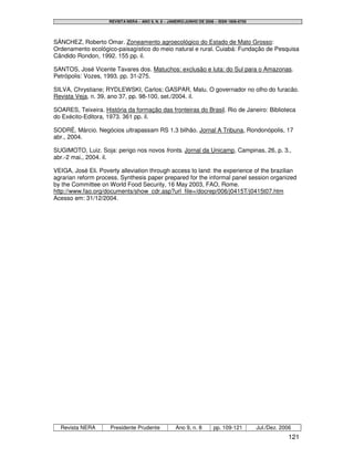 REVISTA NERA – ANO 9, N. 8 – JANEIRO/JUNHO DE 2006 – ISSN 1806-6755




SÁNCHEZ, Roberto Omar. Zoneamento agroecológico do Estado de Mato Grosso:
Ordenamento ecológico-paisagístico do meio natural e rural. Cuiabá: Fundação de Pesquisa
Cândido Rondon, 1992. 155 pp. il.

SANTOS, José Vicente Tavares dos. Matuchos: exclusão e luta: do Sul para o Amazonas.
Petrópolis: Vozes, 1993. pp. 31-275.

SILVA, Chrystiane; RYDLEWSKI, Carlos; GASPAR, Malu. O governador no olho do furacão.
Revista Veja, n. 39, ano 37, pp. 98-100, set./2004. il.

SOARES, Teixeira. História da formação das fronteiras do Brasil. Rio de Janeiro: Biblioteca
do Exécito-Editora, 1973. 361 pp. il.

SODRÉ, Márcio. Negócios ultrapassam RS 1,3 bilhão. Jornal A Tribuna, Rondonópolis, 17
abr., 2004.

SUGIMOTO, Luiz. Soja: perigo nos novos fronts. Jornal da Unicamp, Campinas, 26, p. 3.,
abr.-2 mai., 2004. il.

VEIGA, José Eli. Poverty alleviation through access to land: the experience of the brazilian
agrarian reform process. Synthesis paper prepared for the informal panel session organized
by the Committee on World Food Security, 16 May 2003, FAO, Rome.
http://www.fao.org/documents/show_cdr.asp?url_file=/docrep/006/j0415T/j0415t07.htm
Acesso em: 31/12/2004.




  Revista NERA       Presidente Prudente             Ano 9, n. 8       pp. 109-121         Jul./Dez. 2006
                                                                                                        121
 