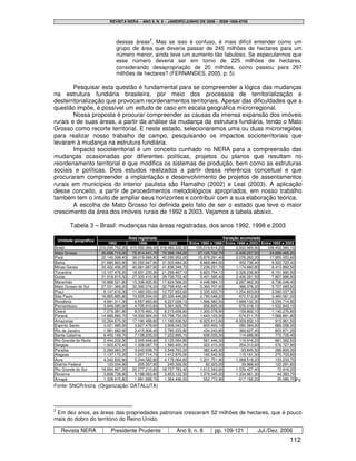 REVISTA NERA – ANO 9, N. 8 – JANEIRO/JUNHO DE 2006 – ISSN 1806-6755




                                 dessas áreas2. Mas se isso é confuso, é mais difícil entender como um
                                 grupo de área que deveria passar de 245 milhões de hectares para um
                                 número menor, ainda teve um aumento tão fabuloso. Se especularmos que
                                 esse número deveria ser em torno de 225 milhões de hectares,
                                 considerando desapropriação de 20 milhões, como passou para 297
                                 milhões de hectares? (FERNANDES, 2005, p. 5)

        Pesquisar esta questão é fundamental para se compreender a lógica das mudanças
na estrutura fundiária brasileira, por meio dos processos de territorialização e
desterritorialização que provocam reordenamentos territoriais. Apesar das dificuldades que a
questão impõe, é possível um estudo de caso em escala geográfica microrregional.
        Nossa proposta é procurar compreender as causas da imensa expansão dos imóveis
rurais e de suas áreas, a partir da análise da mudança da estrutura fundiária, tendo o Mato
Grosso como recorte territorial. E neste estado, selecionaremos uma ou duas microrregiões
para realizar nosso trabalho de campo, pesquisando os impactos socioterritoriais que
levaram à mudança na estrutura fundiária.
        Impacto socioterritorial é um conceito cunhado no NERA para a compreensão das
mudanças ocasionadas por diferentes políticas, projetos ou planos que resultam no
reordenamento territorial e que modifica os sistemas de produção, bem como as estruturas
sociais e políticas. Dois estudos realizados a partir dessa referência conceitual e que
procuraram compreender a implantação e desenvolvimento de projetos de assentamentos
rurais em municípios do interior paulista são Ramalho (2002) e Leal (2003). A aplicação
desse conceito, a partir de procedimentos metodológicos apropriados, em nosso trabalho
também tem o intuito de ampliar seus horizontes e contribuir com a sua elaboração teórica.
        A escolha de Mato Grosso foi definida pelo fato de ser o estado que teve o maior
crescimento da área dos imóveis rurais de 1992 a 2003. Vejamos a tabela abaixo.

          Tabela 3 – Brasil: mudanças nas áreas registradas, dos anos 1992, 1998 e 2003

                                          Área registrada                                  Variação acumulada
    Unidade geográfica
                              1992             1998            2003      Entre 1992 e 1998 Entre 1998 e 2003 Entre 1992 e 2003
Brasil                   310.030.752,20    415.550.366,40 418.483.332,30    105.519.614,20        2.932.965,90  108.452.580,10
Mato Grosso               45.688.719,00     72.814.441,70 70.388.184,20      27.125.722,70       -2.426.257,50   24.699.465,20
Pará                      22.140.398,40     38.019.689,80 40.095.952,00      15.879.291,40        2.076.262,20   17.955.553,60
Bahia                     21.680.963,90     30.550.947,90 31.003.684,30        8.869.984,00         452.736,40     9.322.720,40
Minas Gerais              33.422.456,20     40.661.687,90 41.836.348,70        7.239.231,70       1.174.660,80     8.413.892,50
Tocantins                 13.107.476,20     18.931.230,30 21.259.467,10        5.823.754,10       2.328.236,80     8.151.990,90
Goiás                     21.918.815,50     27.320.410,90 29.726.702,40        5.401.595,40       2.406.291,50     7.807.886,90
Maranhão                  10.888.521,80     15.336.605,90 17.624.568,20        4.448.084,10       2.287.962,30     6.736.046,40
Mato Grosso do Sul        27.031.369,20     32.392.076,20 32.758.452,40        5.360.707,00         366.376,20     5.727.083,20
Piauí                      9.147.616,30     11.483.050,00 12.737.653,60        2.335.433,70       1.254.603,60     3.590.037,30
São Paulo                 16.865.885,80     19.655.934,00 20.326.446,80        2.790.048,20         670.512,80     3.460.561,00
Rondônia                   4.991.311,30      6.557.893,80   8.227.026,10       1.566.582,50       1.669.132,30     3.235.714,80
Pernambuco                 3.849.085,60      4.705.910,60   5.381.928,70         856.825,00         676.018,10     1.532.843,10
Ceará                      7.075.381,80      8.375.460,70   8.215.658,60       1.300.078,90        -159.802,10     1.140.276,80
Paraná                    14.689.860,70     16.332.964,20 15.758.752,50        1.643.103,50        -574.211,70     1.068.891,80
Amazonas                  10.264.675,00     17.190.488,60 11.180.636,50        6.925.813,60      -6.009.852,10       915.961,50
Espírito Santo             3.021.985,50      3.627.478,60   3.908.043,50         605.493,10         280.564,90       886.058,00
Rio de Janeiro             1.981.662,60      2.415.906,40   2.785.533,80         434.243,80         369.627,40       803.871,20
Santa Catarina             6.450.169,70      7.108.205,20   7.222.895,10         658.035,50         114.689,90       772.725,40
Rio Grande do Norte        2.444.202,30      3.005.648,60   3.125.564,80         561.446,30         119.916,20       681.362,50
Sergipe                    1.003.672,40      1.326.087,70   1.580.400,30         322.415,30         254.312,60       576.727,90
Paraíba                    3.260.963,20      3.643.608,70   3.549.763,20         382.645,50         -93.845,50       288.800,00
Alagoas                    1.137.172,20      1.297.714,70   1.412.876,00         160.542,50         115.161,30       275.703,80
Acre                       4.042.830,90      5.244.582,80   4.176.064,60       1.201.751,90      -1.068.518,20       133.233,70
Distrito Federal             123.034,90        205.357,90     245.326,50          82.323,00          39.968,60       122.291,60
Rio Grande do Sul         18.664.867,20     20.277.210,80 18.737.783,40        1.612.343,60      -1.539.427,40        72.916,20
Roraima                    3.808.738,80      5.188.083,80   3.853.122,50       1.379.345,00      -1.334.961,30        44.383,70
Amapá                      1.328.915,80      1.881.688,70   1.364.496,50         552.772,90        -517.192,20        35.580,70 Fo
Fonte: SNCR/Incra. (Organização: DATALUTA)



2
 Em dez anos, as áreas das propriedades patronais cresceram 52 milhões de hectares, que é pouco
mais do dobro do território do Reino Unido.

     Revista NERA              Presidente Prudente                Ano 9, n. 8        pp. 109-121           Jul./Dez. 2006
                                                                                                                            112
 