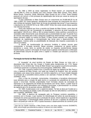 REVISTA NERA – ANO 9, N. 8 – JANEIRO/JUNHO DE 2006 – ISSN 1806-6755




         De 1992 a 2003 às áreas registradas no Brasil tiveram um crescimento de
108.452.580,10. Entre os Estados que mais crescem estão Mato Grosso, Pará, Bahia,
Minas Gerais, Tocantins, Goiás, Maranhão, Mato Grosso do Sul e Piauí. Estes Estados
possuem em comum o forte processo de capitalização das terras por causa ao avanço do
agronegócio da soja.
         A área cadastrada no Mato Grosso teve um crescimento de 24.699.465,20 ha de
1992 a 2003. Em nossa pesquisa, estudaremos esse processo de crescimento de vinte e
dois milhões de hectares. Quais foram às formas de aquisição das terras? O que ocasionou
o decréscimo de 2.426.557,50 ha de 1998 a 2003? Ainda não existe estudo dessa questão
nas Ciências Humanas.
         Outro fato especial que firma a escolha do Estado de Mato Grosso, como área de
estudo, justifica-se por ser considerado na atualidade “o epicentro da atual revolução do
agronegócio” (SILVA et al., 2004, p. 98) no campo brasileiro, onde a política, a economia e a
sociedade estão direcionando suas atenções para a produtividade da soja3. O grande fluxo
de notícias veiculadas pela mídia e pesquisas acadêmicas desenvolvidas mostra o impacto
desse momento inédito na história do Brasil. O Mato Grosso estando num estágio mais
avançado da capitalização e monopolização das terras para o desenvolvimento do
agronegócio, maiores serão as possibilidades de detecção dos impactos ocasionados na
estrutura fundiária.
         O estudo da transformação da estrutura fundiária é valioso recurso para
compreender a formação territorial. Nesse processo, analisamos os planos político,
econômico e social, tanto no sentido de avaliar os impactos socioterritoriais dessas
transformações, quanto à articulação de forças locais e globais existentes para a efetivação
de determinado conjunto de ações entre o capital e o Estado que estruture a conjuntura
territorial.


Formação territorial do Mato Grosso

        A “ocupação” do atual território do Estado de Mato Grosso se inicia com a
descoberta das minas dos rios Coxipó e Cuiabá pelos bandeirantes em 1719. Nesse
momento, foi no território das “minas do Mato Grosso” que surgiram os primeiros povoados,
a dinâmica comercial e a presença da coroa portuguesa. (SÁNCHEZ, 1993)
        Em 1748, o governo lusitano tirou o controle da região da capitania de São Paulo e
criou a capitania do Mato Grosso, com sede nas margens do Guaporé. Isso, por questão
estratégica, pois essas terras estavam em território espanhol e um futuro tratado baseado
no princípio de ut possidetis estava prestes a ser assinado (Tratado de Madri, em 1750).
(SOARES, 1973)
        Com a crise da mineração, comerciantes, mineradores e lavradores direcionaram
suas atenções para a criação de gado bovino e a produção de subsistência de cana-de-
açúcar e erva-mate. Grandes propriedades foram formadas através da concessão de
sesmarias ou do pagamento de dívidas de lavradores com terras. Assim, o poder local foi
articulado por esses latifundiários com militares e burocratas, e permaneceram no controle
da capitania até o fim do período colonial. (MORENO, 1993)
        Em 1820, Cuiabá passa a ser a capital do estado. Tal fato se deve por Cuiabá ser a
cidade mais populosa do estado e pela articulação da elite de latifundiários e comerciantes
bem sucedidos. (MORENO, 1993)
        Em 1856, a abertura da navegação pelo rio Paraguai comércio possibilitou o
comércio com a Europa, o que resultou na intensificação do cultivo da cana-de-açúcar e
instalação de usinas açucareiras para a produção de açúcar, álcool rapaduras e aguardente
para a exportação. A intensificação desse comércio se dá com o ingresso da extração do
látex e da poaia por volta de 1870. A poaia favoreceu o desenvolvimento do comércio junto

3
  Este fato faz Castillo classificar o Mato Grosso como uma típica região funcional (SUGIMOTO,
2004), denominação que pretendemos explorar no decorrer de nosso trabalho.

    Revista NERA     Presidente Prudente             Ano 9, n. 8       pp. 109-121         Jul./Dez. 2006
                                                                                                        113
 