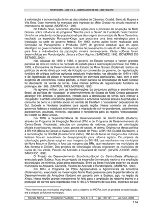 REVISTA NERA – ANO 9, N. 8 – JANEIRO/JUNHO DE 2006 – ISSN 1806-6755




à valorização e concentração de terras das cidades de Cárceres, Cuiabá, Barra do Bugres e
Vila Bela. Esse momento foi marcado pelo ingresso do Mato Grosso no circuito nacional e
internacional do capital. (MORENO, 1993)
        No Estado Novo, ocorreram algumas ações para o processo de ocupação de Mato
Grosso, sobre influência do programa “Marcha para o Oeste” da Fundação Brasil Central.
Uma foi na criação do núcleo populacional que deu origem ao município de Nova Xavantina,
resultado da expedição Roncador-Xingu, que procurava uma área estratégica para a
instalação da sede do governo federal. Em 1943, outras ações foram realizadas pela
Comissão de Planejamento e Produção (CPP) do governo estadual, que em apoio
ideológico ao governo federal, instalou colônias de povoamento no vale do rio São Lourenço
para fixar a mão-de-obra da população mineira remanescente. Várias colônias foram
desenvolvidas em Rondonópolis, Jaciara e Dom Aquino. (SÁNCHEZ, 1992; GOVERNO DO
ESTADO, 2005)
        Nas décadas de 1950 e 1960, o governo do Estado começa a vender grandes
parcelas de terra no norte e no nordeste do estado para a colonização particular. De 1966 a
1978, a Companhia de Desenvolvimento do Estado de Mato Grosso (Codemat) realizou as
políticas de venda direta por meio de licitação ou concessão do governo, de regularização
fundiária de antigas colônias agrícolas estaduais implantadas nas décadas de 1940 e 1950
e de legitimação de posse e reconhecimento de domínios particulares. Isso, com e sem
exigência de conferência. Nesse período, a maior parcela da arrecadação de Mato Grosso
foi decorrente da venda de terras. Essa intensa política de regularização fundiária se
prolongou até 1986. (SANTOS, 1993; MORENO, 1993)
        No governo militar, com as transformações da conjuntura política e econômica do
Brasil, às políticas de “ocupação” e desenvolvimento do Estado de Mato Grosso passaram
abranger três âmbitos: o geopolítico, voltado para a distribuição de terras para efetivar a
“ocupação”; o âmbito econômico, para fortalecer a economia nacional através da produção e
consumo de bens; e o âmbito social, no sentido de transferir o “excedente” populacional do
Sul, Sudeste e Nordeste brasileiro para aquela região. Nesse contexto, os diversos
governos federais e estaduais estimularam a migração de sul-rio-grandenses, catarinenses,
paranaenses, paulistas, mineiros, capixabas e nordestinos para as regiões “desocupadas”
do Estado do Mato Grosso.
        Em 1970, a Superintendência do Desenvolvimento do Centro-Oeste (Sudeco),
através do Programa de Integração Nacional (PIN) e do Programa de Desenvolvimento do
Centro-Oeste (Prodoeste), articulou um complexo de rodovias, projetos de colonização
oficiais e particulares, escolas rurais, postos de saúde, et cetera. Originou-se dessa política
à BR-158 (Barra do Garças a divisa com o estado do Pará), à BR-163 (Cuiabá-Santarém), e
a reconstrução da BR-364 (Cuiabá-Porto Velho). 100 km de terras às margens das rodovias
federais ficaram suscetíveis de desapropriação para reforma agrária. Os projetos de
colonização particulares surgiram nas margens da BR-163, que resultaram nos municípios
de Nova Mutum e Sorriso, e fora das margens das BRs, que resultaram nos municípios de
Alta floresta e Colíder. Dos projetos de colonização oficiais originaram os municípios de
Lucas do Rio Verde, Peixoto de Azevedo e Guarantã do Norte4. (ALVES JÚNIOR, 2003;
SÁNCHEZ, 1992)
        O Projeto de Desenvolvimento Econômico-Social do Centro-Oeste (Pladesco),
executado pela Sudeco, ficou encarregado da expansão do mercado nacional e a ampliação
da produção de minérios, grãos para exportação. Entre as áreas incluídas estavam os atuais
municípios de Aripuanã, Cárceres, Peixoto de Azevedo e Rondonópolis. (MORENO, 1993)
        Em 1974, o Programa de Pólos Agropecuários e Agrominerais da Amazônia
(Polamazônia), executado na mesorregião Norte Mato-grossense pela Superintendência do
Desenvolvimento da Amazônia (Sudam) em parceria com a Sudeco, agiu na região do
Xingu. Nessa região grande investimento foi feito para a ampliação do rebanho bovino e a
produção de carnes para exportação. Nos 5.180.070 hectares de sua área, esperava-se que

4
 Nos referimos aos municípios originados, pois o objetivo do INCRA, com os projetos de colonização,
era a criação de futuros municípios.

    Revista NERA      Presidente Prudente             Ano 9, n. 8       pp. 109-121         Jul./Dez. 2006
                                                                                                         114
 