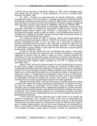 REVISTA NERA – ANO 9, N. 8 – JANEIRO/JUNHO DE 2006 – ISSN 1806-6755




o rebanho bovino alcançasse 3.745.000 de cabeças em 1985. Foram alcançados dessa
meta apenas 64% do previsto. O núcleo populacional de Juína foi resultado desse
programa. (OLIVEIRA, 1997)
        Em 1975, o Programa de Desenvolvimento do Cerrado (Polocentro), também
executado pela Sudeco, tinha como objetivo a “ocupação” agropecuária e florestal nas terras
consideradas impróprias para agricultura do cerrado. No Mato Grosso, foram atendidas as
áreas dos atuais municípios de Campo Novo do Parecis, Diamantino, Sapezal, Tangará da
Serra, Água Boa, Canarana e Nova Xavantina. (MORENO, 1993; ALVES JÚNIOR, 2003)
        No cenário agrário, essas políticas de distribuição, legalização e venda de terras
associadas, resultaram num processo de concentração fundiária de difícil reversão. Três
questões básicas podem explicar essa afirmativa: a precariedade da infra-estrutura
(principalmente estradas, escolas e postos de saúde), o não acompanhamento técnico e a
insuficiência ou inexistências de crédito rural para produção. Essas três questões podem ser
resumidas na não efetivação da reforma agrária.
        Em meados da década de 1980, o crescente rebanho bovino desenvolvido em
superfícies de grandes proporções (média de 1.455.333 ha) começou a dividir espaço com
lavouras mecanizadas da soja. O arroz, até então, era o carro-chefe da agricultura,
entretanto inexpressivo frente à pecuária. A soja introduzida no estado em 1980, com uma
área cultivada de 70.431 hectares (4,9% da área cultivada), salta para 1.715.034 hectares
em 1989 (58,6% da área cultivada). A soja a partir de então direciona a economia agrícola
de Mato Grosso. (SÁNCHEZ, 1992)
        No que se trata dos imóveis que foram reconhecidos pelo governo, muitos estão
intocados até hoje, servindo como reserva de valor. Tal fato foi associado a um esquema
organizado do governo militar de facilitar o acesso às terras e riquezas brasileiras aos
estrangeiros em troca de importantes cargos a familiares nas empresas internacionais. Os
processo de corrupção através da vendas de terras por meios ilegais ao capital internacional
foi comprovado pelo “relatório Veloso”, resultado de uma CPI, na década de 1960.
(OLIVEIRA, 1997)
        Moreno (1993), através de cuidadosa análise no acervo de documentos do governo
de Mato Grosso, chega à conclusão que o processo de “ocupação” de Mato Grosso foi
marcado pela transferência das terras devolutas do Estado para o domínio da propriedade
privada. Por meio da articulação do governo federal e estadual, foram criados mecanismos
institucionais e jurídico-políticos de acordo com os interesses do Estado. O resultado foi uma
política que induziu a monopolização da propriedade privada da terra de latifundiários,
capitalistas particulares e grupos econômicos através da compra da terra para estocagem
ou especulação, resultado de políticas que serviram para premiar e pagar favores e
condicionando a terra a favor da reprodução do território em bases capitalistas.
        Segundo Fernandes (2000), o governo militar realizou sua política agrária sem alterar
a fundiária. Seu objetivo de transferir a população expropriada para “as terras sem homens”
por meio dos projetos de colonização, era de fornecer força de trabalho até então
inexistente, para os projetos agrominerais e agropecuários dirigidos por grandes empresas.
A implantação dessa política garantiu a permanência dos latifúndios existentes, bem como a
formação de outros. Desses imóveis originaram as monoculturas de grandes dimensões,
que acarreta o processo de monopolização das terras por meio da expansão das lavouras e
desapropriação camponesa.
        A maior parte dos migrantes mobilizados para o Mato Grosso foi em direção aos
projetos de colonização, para o trabalho no campo. Foram eles os responsáveis pelo
desbravamento das matas, até então intocadas. O abandono do governo e das empresas
imobiliárias que se compromissaram em acompanhar e auxiliar no desenvolvimento regional
gerou o fracasso desses projetos, uma vez que muitos camponeses não conseguiram se
manter na terra devido à falta de condições básicas para a permanência na terra (estradas
com condições de tráfego, escolas, postos de saúde, et cetera). Os camponeses mais




  Revista NERA       Presidente Prudente             Ano 9, n. 8       pp. 109-121         Jul./Dez. 2006
                                                                                                        115
 