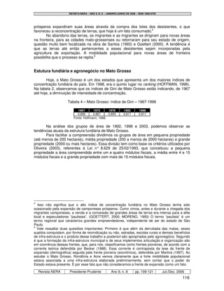 REVISTA NERA – ANO 9, N. 8 – JANEIRO/JUNHO DE 2006 – ISSN 1806-6755




prósperos expandiram suas áreas através da compra dos lotes dos desistentes, o que
favoreceu a reconcentração de terras, que hoje é um fato consumado.5
        No abandono das terras, os migrantes e as migrantes se dirigiram para novas áreas
na fronteira, para as cidades mato-grossenses ou retornaram para seu estado de origem,
questão muito bem focalizada na obra de Santos (1993) e Goettert (2000). A tendência é
que as terras até então pertencentes a esses desistentes sejam incorporadas pela
agricultura de exportação. A mobilidade populacional para novas áreas de fronteira
possibilita que o processo se repita.6


Estutura fundiária e agronegócio no Mato Grosso

       Hoje, o Mato Grosso é um dos estados que apresenta um dos maiores índices de
concentração fundiária do país. Em 1998, era o quinto lugar no ranking (HOFFMAN, 1998).
Na tabela 2, observamos que os índices de Gini de Mato Grosso estão indicando, de 1967
até hoje, a diminuição de intensidade de concentração.

                     Tabela 4 – Mato Grosso: índice de Gini – 1967-1998

                            1967      1972      1978            1992       1998
                           0,858      0,867     0,855           0,817      0,811
                         Fonte: Hoffmann, 1998.

        Na análise dos grupos de área de 1992, 1998 e 2003, podemos observar as
tendências atuais da estrutura fundiária de Mato Grosso.
        Para facilitar a compreensão dividimos os grupos de área em pequena propriedade
(até menos de 200 hectares), média propriedade (200 a menos de 2000 hectares) e grande
propriedade (2000 ou mais hectares). Essa divisão tem como base os critérios utilizados por
Oliveira (2003), referentes à Lei n° 8.629 de 25/02/1993, que conceituou a pequena
propriedade a área compreendida entre um e quatro módulos fiscais, a média entre 4 e 15
módulos fiscais e a grande propriedade com mais de 15 módulos fiscais.




5
   Isso não significa que o alto índice de concentração fundiária no Mato Grosso tenha sido
ocasionado pela expansão de camponeses prósperos. Como vimos, antes e durante a chegada dos
migrantes camponeses, a venda e a concessão de grandes áreas de terras era intensa para a elite
local e especuladores “paulistas”. (GOETTERT, 2000; MORENO, 1993) O termo “paulista” é um
termo regional que caracteriza grandes empreendedores, independente de ser do estado de São
Paulo.
6
  Vale ressaltar duas questões importantes: Primeiro é que além da derrubada das matas, esses
sujeitos conquistam, por forma de reivindicação ou não, estradas, escolas rurais e demais benefícios
de infra-estrutura e o produto desse trabalho a posteriori são apropriados pelo agronegócio. Segundo
é que a formação da infra-estrutura municipal e de seus implementos articulação e organização são
em ocorrência dessas frentes, que, para nós, classificamos como frentes pioneiras, de acordo com a
corrente teórica defendida por Becker (1988). Essa corrente é contraposta da tese da frente de
expansão (demográfica) seguida pela frente pioneira (econômica), defendida por Martins (1997). Ao
estudar o Mato Grosso, Rondônia e Acre vemos claramente que a forte mobilidade populacional
estava associada a uma infra-estrutura elaborada preliminarmente, sem contar que o poder do
Estado estava presente. É por esse fato que não consideramos a frente de expansão como um fato.

    Revista NERA      Presidente Prudente             Ano 9, n. 8       pp. 109-121         Jul./Dez. 2006
                                                                                                         116
 