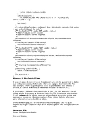} while (cidade.resultado.next());
}
catch(Exception E) {
out.println("CIDADE NÃO CADASTRADA" + "|" + "CIDADE NÃO
CADASTRADA" + "|");
}
out.close();
}
// <editor-fold defaultstate="collapsed" desc="HttpServlet methods. Click on the
+ sign on the left to edit the code.">
/** Handles the HTTP <code>GET</code> method.
* @param request servlet request
* @param response servlet response
*/
protected void doGet(HttpServletRequest request, HttpServletResponse
response)
throws ServletException, IOException {
processRequest(request, response);
}
/** Handles the HTTP <code>POST</code> method.
* @param request servlet request
* @param response servlet response
*/
protected void doPost(HttpServletRequest request, HttpServletResponse
response)
throws ServletException, IOException {
processRequest(request, response);
}
/** Returns a short description of the servlet.
*/
public String getServletInfo() {
return "Short description";
}
// </editor-fold>
}
Listagem 3. AjaxCidadeSV.java
O segundo passo é criar um banco de dados com uma tabela, que conterá os dados
que serão processados pelo Servlet e retornados a pagina dinamicamente. Para
este exemplo, o nome sugerido para o banco é aprendizado e para a tabela é
cidades, e a versão do Mysql que esta sendo utilizada é a versão 4.0.12.
A estrutura da tabela será bastante simples, e para criar toda a estrutura iremos
utilizar a linha de comando, e digitar as instruções SQL diretamente no prompt do
Mysql, Listagem 1. Se o leitor optar por utilizar alguma ferramenta gráfica para
executar os passos não há problema algum, fica a critério do leitor a forma de
gerar o banco bem como também a tabela.
Iremos também popular a tabela com algumas informações, uma vez que o
objetivo do artigo é trabalhar o Ajax e não a construção de uma aplicação como um
todo.
Comandos SQL:
Create database aprendizado;
Use aprendizado;
 