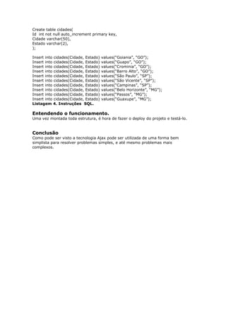 Create table cidades(
Id int not null auto_increment primary key,
Cidade varchar(50),
Estado varchar(2),
);
Insert into cidades(Cidade, Estado) values(“Goiania”, “GO”);
Insert into cidades(Cidade, Estado) values(“Guapo”, “GO”);
Insert into cidades(Cidade, Estado) values(“Crominia”, “GO”);
Insert into cidades(Cidade, Estado) values(“Barro Alto”, “GO”);
Insert into cidades(Cidade, Estado) values(“São Paulo”, “SP”);
Insert into cidades(Cidade, Estado) values(“São Vicente”, “SP”);
Insert into cidades(Cidade, Estado) values(“Campinas”, “SP”);
Insert into cidades(Cidade, Estado) values(“Belo Horizonte”, “MG”);
Insert into cidades(Cidade, Estado) values(“Passos”, “MG”);
Insert into cidades(Cidade, Estado) values(“Guaxupe”, “MG”);
Listagem 4. Instruções SQL.
Entendendo o funcionamento.
Uma vez montada toda estrutura, é hora de fazer o deploy do projeto e testá-lo.
Conclusão
Como pode ser visto a tecnologia Ajax pode ser utilizada de uma forma bem
simplista para resolver problemas simples, e até mesmo problemas mais
complexos.
 