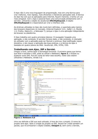O Ajax não é uma nova linguagem de programação, mas sim uma técnica para
criar melhores, mais rápidas, mais eficientes e interativas aplicações web. A técnica
do Ajax faz com que as aplicações para Internet, fiquem menores, e tenha um uso
mais amigável. Com o Ajax é possível fazer uma comunicação diretamente com o
servidor, utilizando o objeto do JavaScript XMLHttpRequest. O objeto
XMLHttpRequest é o responsável por criar a interface web.
As diretivas utilizadas no Ajax são muito bem definidas, e suportada pela maioria
dos browsers disponíveis no mercado, (Internet Explorer 5.0+, Safári 1.2, Mozilla
1.0, Firefox, Opera 8+, e Netscape 7), porque o Ajax é uma aplicação independente
de browser ou plataforma.
O Ajax trabalha com quatro princípios básicos: O navegador hospeda uma
aplicação, e não conteúdo; O servidor fornece dado, e não conteúdo; A interação
do utilizador com a aplicação pode ser flexível e continua; Real codificação requer
disciplina, e isto requer a aplicação das boas praticas; e a técnica do Ajax é
baseada em quatro pilares da Web: JavaScript; XML; HTML; CSS.
Trabalhando com Ajax, JSP e Servlet.
Chegou a hora, vamos fazer a tecnologia funcionar. O primeiro passo que temos
que fazer é escolher a IDE, pode se utilizar o Netbeans, figura 2, o Eclipse ou
qualquer outra IDE, fica por conta do leitor esta escolha, neste caso estarei
utilizando o Netbeans, versão 5.0.
Figura 2. Netbeans 5.0
Uma vez definida a IDE que será utilizado, é hora de criar o projeto. O nome do
projeto será Ajax. Após a criação do projeto na IDE, deverá ser criado também um
pacote, que irá armazenar o objeto Cidades, listagem 2, bem como o Servlet,
 