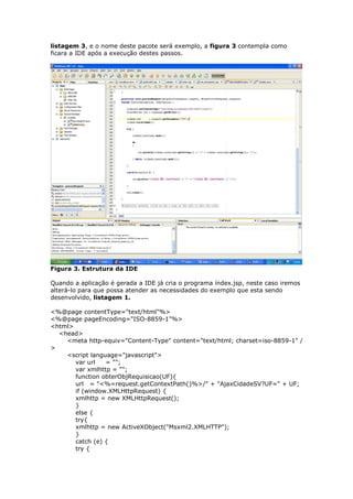 listagem 3, e o nome deste pacote será exemplo, a figura 3 contempla como
ficara a IDE após a execução destes passos.
Figura 3. Estrutura da IDE
Quando a aplicação é gerada a IDE já cria o programa índex.jsp, neste caso iremos
alterá-lo para que possa atender as necessidades do exemplo que esta sendo
desenvolvido, listagem 1.
<%@page contentType="text/html"%>
<%@page pageEncoding="ISO-8859-1"%>
<html>
<head>
<meta http-equiv="Content-Type" content="text/html; charset=iso-8859-1" /
>
<script language="javascript">
var url = "";
var xmlhttp = "";
function obterObjRequisicao(UF){
url = "<%=request.getContextPath()%>/" + "AjaxCidadeSV?UF=" + UF;
if (window.XMLHttpRequest) {
xmlhttp = new XMLHttpRequest();
}
else {
try{
xmlhttp = new ActiveXObject("Msxml2.XMLHTTP");
}
catch (e) {
try {
 