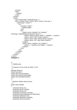 </script>
<title>
Cidades
</title>
</head>
<body>
<jsp:include page="cabecalho.jsp" />
<form method="post" name="form" action="xxxx.jsp ">
<table align="center">
<tr>
<td align="right">
Estado/Cidade
</td>
<td>
<select name="estados" id="estados"
onChange="obterObjRequisicao(this.value);">
<option selected value="NDA">-- Estados --</option>
<option value="GO">Goiás</option>
<option value="MG">Minas Gerais</option>
<option value="SP">São Paulo</option>
</select>
<select name="cidades" id="cidades">
<option>-- Escolha uma Cidade --</option>
</select>
</td>
</tr>
</table>
</form>
</body>
</html>
Listagem 1.
/*
* Cidades.java
*
* Created on 6 de Junho de 2005, 15:07
*/
package Negocio;
import java.sql.*;
import java.sql.Connection;
import java.sql.DriverManager;
import java.sql.SQLException;
/**
*
* @author Hailton David Lemos
*/
public class Cidades
{
protected String vid;
protected String vcidade;
protected String vuf;
protected Connection conexao;
protected PreparedStatement declaracao;
protected Statement stm;
protected ResultSet resultado;
protected String comando;
 