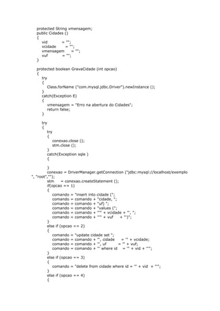 protected String vmensagem;
public Cidades ()
{
vid = "";
vcidade = "";
vmensagem = "";
vuf = "";
}
protected boolean GravaCidade (int opcao)
{
try
{
Class.forName ("com.mysql.jdbc.Driver").newInstance ();
}
catch(Exception E)
{
vmensagem = "Erro na abertura do Cidades";
return false;
}
try
{
try
{
conexao.close ();
stm.close ();
}
catch(Exception sqle )
{
}
conexao = DriverManager.getConnection ("jdbc:mysql://localhost/exemplo
", "root","");
stm = conexao.createStatement ();
if(opcao == 1)
{
comando = "insert into cidade (";
comando = comando + "cidade, ";
comando = comando + "uf) ";
comando = comando + "values (";
comando = comando + "'" + vcidade + "', ";
comando = comando + "'" + vuf + "')";
}
else if (opcao == 2)
{
comando = "update cidade set ";
comando = comando + "', cidade = '" + vcidade;
comando = comando + "', uf = '" + vuf;
comando = comando + "' where id = '" + vid + "'";
}
else if (opcao == 3)
{
comando = "delete from cidade where id = '" + vid + "'";
}
else if (opcao == 4)
{
 