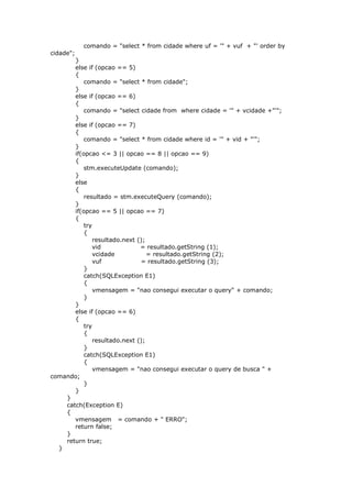 comando = "select * from cidade where uf = '" + vuf + "' order by
cidade";
}
else if (opcao == 5)
{
comando = "select * from cidade";
}
else if (opcao == 6)
{
comando = "select cidade from where cidade = '" + vcidade +"'";
}
else if (opcao == 7)
{
comando = "select * from cidade where id = '" + vid + "'";
}
if(opcao <= 3 || opcao == 8 || opcao == 9)
{
stm.executeUpdate (comando);
}
else
{
resultado = stm.executeQuery (comando);
}
if(opcao == 5 || opcao == 7)
{
try
{
resultado.next ();
vid = resultado.getString (1);
vcidade = resultado.getString (2);
vuf = resultado.getString (3);
}
catch(SQLException E1)
{
vmensagem = "nao consegui executar o query" + comando;
}
}
else if (opcao == 6)
{
try
{
resultado.next ();
}
catch(SQLException E1)
{
vmensagem = "nao consegui executar o query de busca " +
comando;
}
}
}
catch(Exception E)
{
vmensagem = comando + " ERRO";
return false;
}
return true;
}
 